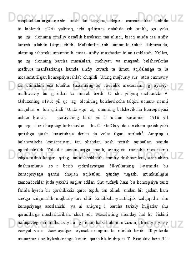 ekspluatatorlarga   qarshi   bosh   ko targan»,   degan   asossiz   fikr   alohida
ta kidlandi.   «Usti   yaltiroq,   ichi   qaltiroq»   qabilida   ish   tutilib,   go yoki	
 
qo zg olonning   «milliy   ozodlik   harakati»   tan   olindi,   biroq   aslida   esa   sinfiy
 
kurash   sifatida   talqin   etildi.   Mulkdorlar   roli   tamomila   inkor   etilmasa-da,
ularning   ishtiroki   umummilli   emas,   sinfiy   manfaatlar   bilan   izohlandi.   Xullas,
qo zg olonning   barcha   masalalari,   mohiyati   va   maqsadi   bolshevikcha
 
mafkura   manfaatlariga   hamda   sinfiy   kurash   ta limoti   aqidalariga   to la	
 
moslashtirilgan konsepsiya ishlab chiqildi. Uning majburiy sur atda ommaviy	

tan   olinishini   esa   totalitar   tuzumning   zo ravonlik   mexanizmi,   g oyaviy-	
 
mafkuraviy   bo g inlari   ta minlab   berdi.   O sha   yiliyoq   matbuotda   P.	
   
Galuzoning   «1916   yil   qo zg olonining   bolshevikcha   talqini   uchun»   nomli	
 
maqolasi   e lon   qilindi.   Unda   «qo zg olonning   bolshevikcha   konsepsiyasi	
  
uchun   kurash     partiyaning   bosh   yo li   uchun   kurashdir!   1916   yil	
 
qo zg oloni haqidagi tortishuvlar   bu O rta Osiyoda sosializm qurish yoki	
   
qurishga   qarshi   kurashdir!»   denan   da volar   ilgari   suriladi	
 1
.   Aniqrog i	
bolshevikcha   konsepsiyani   tan   olishdan   bosh   tortish   oqibatlari   haqida
ogohlantirildi.   Totalitar   tuzum   avjga   chiqib,   uning   zo ravonlik   mexanizmi	

ishga   tushib   ketgan,   qatag onlar   boshlanib,   «sinfiy   dushmanlar»,   «sosializm	

dushmanlari»   zo r   berib   qidirilayotgan   30-yillarning   1-yarmida   bu	

konsepsiyaga   qarshi   chiqish   oqibatlari   qanday   tugashi   mumkinligini
zamondoshlar   juda   yaxshi   anglar   edilar.   Shu   tufayli   ham   bu   konsepsiya   tarix
fanida   hyech   bir   qarshiliksiz   qaror   topib,   tan   olindi,   undan   bir   qadam   ham
chetga   chiqmaslik   majburiy   tus   oldi.   Endilikda   yaratilajak   tadqiqotlar   shu
konepsiyaga   asoslanishi,   ya ni   aniqrog i   barcha   tarixiy   hujjatlar   shu	
 
qarashlarga   moslashtirilishi   shart   edi.   Masalaning   shunday   hal   bo lishini	

nafaqat tegishli mafkuraviy bo g inlar, balki hukmron tuzum, ijtimoiy-siyosiy	
 
vaziyat   va   o tkazilayotgan   siyosat   osongina   ta minlab   berdi.   20-yillarda	
 
muammoni   sinfiylashtirishga   keskin   qarshilik   bildirgan   T.   Risqulov   ham   30- 