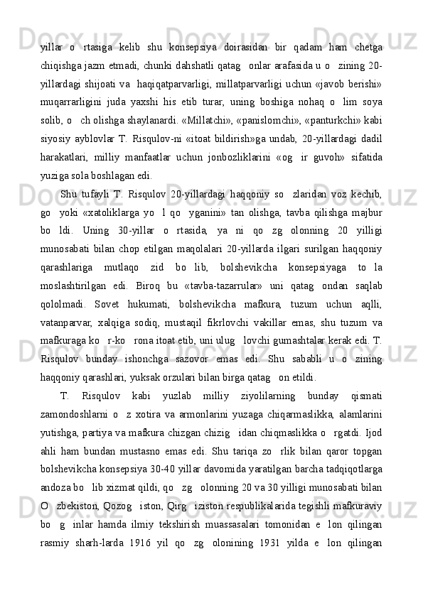 yillar   o rtasiga   kelib   shu   konsepsiya   doirasidan   bir   qadam   ham   chetga
chiqishga jazm etmadi, chunki dahshatli qatag onlar arafasida u o zining 20-	
 
yillardagi shijoati va   haqiqatparvarligi, millatparvarligi uchun «javob berishi»
muqarrarligini   juda   yaxshi   his   etib   turar,   uning   boshiga   nohaq   o lim   soya	

solib, o ch olishga shaylanardi. «Millatchi», «panislomchi», «panturkchi» kabi	

siyosiy   ayblovlar   T.   Risqulov-ni   «itoat   bildirish»ga   undab,   20-yillardagi   dadil
harakatlari,   milliy   manfaatlar   uchun   jonbozliklarini   «og ir   guvoh»   sifatida	

yuziga sola boshlagan edi.
Shu   tufayli   T.   Risqulov   20-yillardagi   haqqoniy   so zlaridan   voz   kechib,	

go yoki   «xatoliklarga   yo l   qo yganini»   tan   olishga,   tavba   qilishga   majbur	
  
bo ldi.   Uning   30-yillar   o rtasida,   ya ni   qo zg olonning   20   yilligi
    
munosabati   bilan   chop   etilgan   maqolalari   20-yillarda   ilgari   surilgan   haqqoniy
qarashlariga   mutlaqo   zid   bo lib,   bolshevikcha   konsepsiyaga   to la	
 
moslashtirilgan   edi.   Biroq   bu   «tavba-tazarrular»   uni   qatag ondan   saqlab	

qololmadi.   Sovet   hukumati,   bolshevikcha   mafkura,   tuzum   uchun   aqlli,
vatanparvar,   xalqiga   sodiq,   mustaqil   fikrlovchi   vakillar   emas,   shu   tuzum   va
mafkuraga ko r-ko rona itoat etib, uni ulug lovchi gumashtalar kerak edi. T.	
  
Risqulov   bunday   ishonchga   sazovor   emas   edi.   Shu   sababli   u   o zining	

haqqoniy qarashlari, yuksak orzulari bilan birga qatag on etildi.	

T.   Risqulov   kabi   yuzlab   milliy   ziyolilarning   bunday   qismati
zamondoshlarni   o z   xotira   va   armonlarini   yuzaga   chiqarmaslikka,   alamlarini	

yutishga, partiya va mafkura chizgan chizig idan chiqmaslikka o rgatdi. Ijod	
 
ahli   ham   bundan   mustasno   emas   edi.   Shu   tariqa   zo rlik   bilan   qaror   topgan	

bolshevikcha konsepsiya 30-40 yillar davomida yaratilgan barcha tadqiqotlarga
andoza bo lib xizmat qildi, qo zg olonning 20 va 30 yilligi munosabati bilan	
  
O zbekiston, Qozog iston, Qirg iziston respublikalarida tegishli mafkuraviy	
  
bo g inlar   hamda   ilmiy   tekshirish   muassasalari   tomonidan   e lon   qilingan
  
rasmiy   sharh-larda   1916   yil   qo zg olonining   1931   yilda   e lon   qilingan	
   