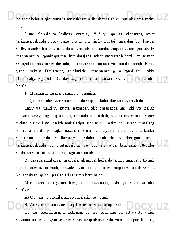 bolshevikcha   talqini  yanada   mustahkamlanib,isbot   talab   qilmas  aksioma   tusini
oldi.
Shuni   alohida   ta kidlash   lozimki,   1916   yil   qo zg olonining   sovet  
tarixshunosligida   ijobiy   baho   olishi,   uni   sinfiy   nuqtai   nazardan   bo lsa-da,	

milliy ozodlik harakati sifatida e tirof etilishi, ushbu voqyea tarixni yorituvchi	

manbalarni o rganishga ma lum darajada imkoniyat yaratib berdi. Bu jarayon	
 
nihoyatda   cheklangan   doirada,   bolshevikcha   konsepsiya   asosida   kechdi.   Biroq
yangi   tarixiy   faktlarning   aniqlanishi,   manbalarning   o rganilishi   ijobiy	

ahamiyatga   ega   edi.   Bu   davrdagi   izlanishlar   asosan   ikki   yo nalishda   olib	

borildi.
1. Muammoning manbalarini o rganish.	

2. Qo zg olon tarixining alohida respublikalar doirasida yoritilishi.	
 
Ilmiy   va   mantiqiy   nuqtai   nazardan   olib   qaraganda   har   ikki   yo nalish	

o zaro   uzviy   bog liq   bo lib,   ikkinchi   yo nalish,   ya ni   muammo   tarixini	
    
tiklash   birinchi   yo nalish   natijalariga   asoslanishi   lozim   edi.   Biroq   masalaga	

xolisona   va   ilmiy   nuqtai   nazardan   emas,   tor   siyosiy   va   sinfiy   manfaatlar
nazaridan   hamda   mafkuraviy   aqidalar   qolipida   yondoshgan   sovet
tarixshunosligida   bu   mutanosiblik   qo pol   sur atda   buzilgani   30-yillar	
 
nashrlari misolida yaqqol ko zga tashlanadi.	

Bu davrda aniqlangan manbalar aksariyat hollarda tarixiy haqiqatni tiklash
uchun   xizmat   qilmadi,   chunki   ular   qo zg olon   haqidagi   bolshevikcha	
 
konsepsiyaning ko p talablariga javob bermas edi.	

Manbalarni   o rganish   ham,   o z   navbatida,   ikki   yo nalishda   olib
  
borilgan:
A) Qo zg olonchilarning xotiralarini to plash.	
  
B) Arxiv ma lumotlari, hujjatlarini to plab, chop etish.	
 
Qo zg olonchilarning   xotiralari   qo zg olonning   15,   20   va   30   yilligi	
   
munosabati   bilan   uyushtirilgan   ilmiy   ekspedisiyalarda   yozib   olingan   bo lib,	
 