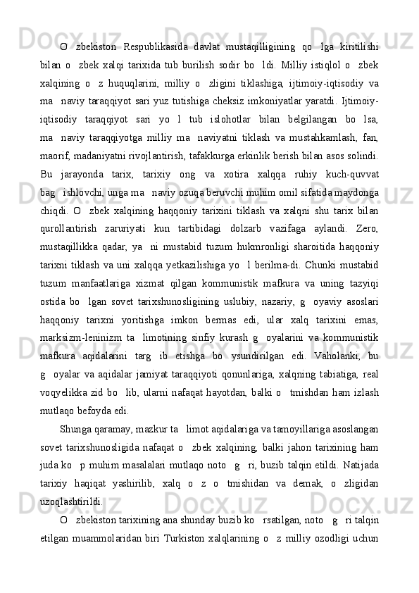O zbekiston   Respublikasida   davlat   mustaqilligining   qo lga   kiritilishi 
bilan   o zbek   xalqi   tarixida   tub   burilish   sodir   bo ldi.   Milliy   istiqlol   o zbek
  
xalqining   o z   huquqlarini,   milliy   o zligini   tiklashiga,   ijtimoiy-iqtisodiy   va	
 
ma naviy  taraqqiyot sari yuz tutishiga  cheksiz  imkoniyatlar  yaratdi. Ijtimoiy-	

iqtisodiy   taraqqiyot   sari   yo l   tub   islohotlar   bilan   belgilangan   bo lsa,	
 
ma naviy   taraqqiyotga   milliy   ma naviyatni   tiklash   va   mustahkamlash,   fan,	
 
maorif, madaniyatni rivojlantirish, tafakkurga erkinlik berish bilan asos solindi.
Bu   jarayonda   tarix,   tarixiy   ong   va   xotira   xalqqa   ruhiy   kuch-quvvat
bag ishlovchi, unga ma naviy ozuqa beruvchi muhim omil sifatida maydonga
 
chiqdi.   O zbek   xalqining   haqqoniy   tarixini   tiklash   va   xalqni   shu   tarix   bilan	

qurollantirish   zaruriyati   kun   tartibidagi   dolzarb   vazifaga   aylandi.   Zero,
mustaqillikka   qadar,   ya ni   mustabid   tuzum   hukmronligi   sharoitida   haqqoniy	

tarixni   tiklash   va   uni   xalqqa   yetkazilishiga   yo l   berilma-di.   Chunki   mustabid	

tuzum   manfaatlariga   xizmat   qilgan   kommunistik   mafkura   va   uning   tazyiqi
ostida   bo lgan   sovet   tarixshunosligining   uslubiy,   nazariy,   g oyaviy   asoslari	
 
haqqoniy   tarixni   yoritishga   imkon   bermas   edi,   ular   xalq   tarixini   emas,
marksizm-leninizm   ta limotining   sinfiy   kurash   g oyalarini   va   kommunistik	
 
mafkura   aqidalarini   targ ib   etishga   bo ysundirilgan   edi.   Vaholanki,   bu	
 
g oyalar   va   aqidalar   jamiyat   taraqqiyoti   qonunlariga,   xalqning   tabiatiga,   real	

voqyelikka  zid  bo lib,  ularni nafaqat hayotdan,  balki o tmishdan  ham izlash	
 
mutlaqo befoyda edi.
Shunga qaramay, mazkur ta limot aqidalariga va tamoyillariga asoslangan	

sovet   tarixshunosligida   nafaqat   o zbek   xalqining,   balki   jahon   tarixining   ham

juda ko p muhim masalalari mutlaqo noto g ri, buzib talqin etildi. Natijada	
  
tarixiy   haqiqat   yashirilib,   xalq   o z   o tmishidan   va   demak,   o zligidan	
  
uzoqlashtirildi.
O zbekiston tarixining ana shunday buzib ko rsatilgan, noto g ri talqin	
   
etilgan   muammolaridan   biri   Turkiston   xalqlarining   o z   milliy   ozodligi   uchun	
 