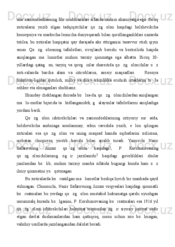 ular zamondoshlarning fikr-mulohazalari sifatida muhim ahamiyatga ega. Biroq
xotiralarni   yozib   olgan   tadqiqotchilar   qo zg olon   haqidagi   bolshevikcha 
konsepsiya va markscha-lenincha dunyoqarash bilan qurollanganliklari nazarda
tutilsa,   bu   xotiralar   haqiqatni   qay   darajada   aks   ettirganini   tasavvur   etish   qiyin
emas.   Qo zg olonning   tafsilotlari,   rivojlanib   borishi   va   bostirilishi   haqida	
 
aniqlangan   ma lumotlar   muhim   tarixiy   qimmatga   ega   albatta.   Biroq   30-	

yillardagi   qatag on,   tazyiq   va   quvg inlar   sharoitida   qo zg olonchilar   o z
    
xoti-ralarida   barcha   alam   va   iztiroblarini,   asosiy   maqsadlari     Rossiya	

hukmron-ligidan   qutulish,   milliy   va   diniy   erkinlikka   erishish   istaklarini   to la	

oshkor eta olmaganlari shubhasiz.
Shunday cheklangan doirada bo lsa-da, qo zg olonchilardan aniqlangan	
  
ma lu-motlar bqorida ta kidlanganidek, g alayonlar tafsilotlarini aniqlashga	
  
yordam berdi.
Qo zg olon   ishtirokchilari   va   zamondoshlarining   ixtiyoriy   sur atda,	
  
bolshevikcha   andozaga   asoslanmay,   erkin   ravishda   yozib,   e lon   qilingan	

xotiralari   esa   qo zg olon   va   uning   maqsad   hamda   oqibatlarini   xolisona,	
 
nisbatan   chuqurroq   yoritib   berishi   bilan   ajralib   turadi.   Yozuvchi   Nazir
Safarovning   Jizzax   qo zg oloni   haqidagi	
  1
,   P.   Korshunovaning
qo zg olonchilarning   og ir   jazolanishi	
   2
  haqidagi   guvohliklari   shular
jumlasidan   bo lib,   muhim   tarixiy   manba   sifatida   bugungi   kunda   ham   o z	
 
ilmiy qimmatini yo qotmagan.	

Bu xotiralarda ko rsatilgan ma lumotlar boshqa hyech bir manbada qayd	
 
etilmagan. Chunonchi, Nazir Safarovning Jizzax voqyealari haqidagi qimmatli
ko rsatmalari   bu   yerdagi   qo zg olon   mustabid   hukumatga   qarshi   uyushgan	
  
umumxalq kurashi bo lganini, P. Korshunovaning ko rsatmalari esa 1916 yil	
 
qo zg oloni   ishtirokchilari   hukumat   tomonidan   og ir   siyosiy   jinoyat   sodir	
  
etgan   davlat   dushmanlaridan   ham   qattiqroq,   inson   uchun   xos   bo lmagan,	

vahshiy usullarda jazolanganidan dalolat beradi. 