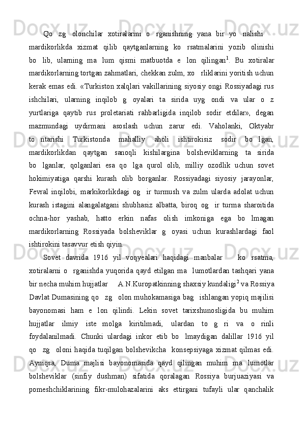 Qo zg olonchilar   xotiralarini   o rganishning   yana   bir   yo nalishi      
mardikorlikda   xizmat   qilib   qaytganlarning   ko rsatmalarini   yozib   olinishi	

bo lib,   ularning   ma lum   qismi   matbuotda   e lon   qilingan	
   1
.   Bu   xotiralar
mardikorlarning tortgan zahmatlari, chekkan zulm, xo rliklarini yoritish uchun	

kerak emas edi. «Turkiston xalqlari vakillarining siyosiy ongi Rossiyadagi rus
ishchilari,   ularning   inqilob   g oyalari   ta sirida   uyg ondi   va   ular   o z	
   
yurtlariga   qaytib   rus   proletariati   rahbarligida   inqilob   sodir   etdilar»,   degan
mazmundagi   uydirmani   asoslash   uchun   zarur   edi.   Vaholanki,   Oktyabr
to ntarishi   Turkistonda   mahalliy   aholi   ishtirokisiz   sodir   bo lgan,	
 
mardikorlikdan   qaytgan   sanoqli   kishilargina   bolsheviklarning   ta sirida	

bo lganlar,   qolganlari   esa   qo lga   qurol   olib,   milliy   ozodlik   uchun   sovet	
 
hokimiyatiga   qarshi   kurash   olib   borganlar.   Rossiyadagi   siyosiy   jarayonlar,
Fevral   inqilobi,   markikorlikdagi   og ir   turmush   va   zulm   ularda   adolat   uchun	

kurash   istagini   alangalatgani   shubhasiz   albatta,   biroq   og ir   turma   sharoitida	

ochna-hor   yashab,   hatto   erkin   nafas   olish   imkoniga   ega   bo lmagan	

mardikorlarning   Rossiyada   bolsheviklar   g oyasi   uchun   kurashlardagi   faol	

ishtirokini tasavvur etish qiyin.
Sovet   davrida   1916   yil   voqyealari   haqidagi   manbalar     ko rsatma,	
 
xotiralarni   o rganishda   yuqorida   qayd   etilgan   ma lumotlardan   tashqari   yana	
 
bir necha muhim hujjatlar   A.N.Kuropatkinning shaxsiy kundaligi	
 2
 va Rossiya
Davlat Dumasining qo zg olon muhokamasiga bag ishlangan yopiq majilisi	
  
bayonomasi   ham   e lon   qilindi.   Lekin   sovet   tarixshunosligida   bu   muhim	

hujjatlar   ilmiy   iste molga   kiritilmadi,   ulardan   to g ri   va   o rinli
   
foydalanilmadi.   Chunki   ulardagi   inkor   etib   bo lmaydigan   dalillar   1916   yil	

qo zg oloni   haqida   tuqilgan   bolshevikcha     konsepsiyaga   xizmat   qilmas   edi.	
 
Ayniqsa,   Duma   majlisi   bayonomasida   qayd   qilingan   muhim   ma lumotlar	

bolsheviklar   (sinfiy   dushman)   sifatida   qoralagan   Rossiya   burjuaziyasi   va
pomeshchiklarining   fikr-mulohazalarini   aks   ettirgani   tufayli   ular   qanchalik 