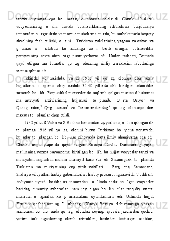 tarixiy   qiymatga   ega   bo lmasin,   e tiborsiz   qoldirildi.   Chunki   1916   yil 
voqyealarining   o sha   davrda   bolsheviklarning   ishtirokisiz   burjduaziya	

tomonidan o rganilishi va maxsus muhokama etilishi, bu muhokamada haqiqiy	

ahvolning   fosh   etilishi,   o zini   Turkiston   xalqlarining   yagona   xaloskori   va	
 
g amxo ri   sifatida   ko rsatishga   zo r   berib   uringan   bolsheviklar	
    
partiyasining   soxta   obro yiga   putur   yetkazar   edi.   Undan   tashqari,   Dumada	

qayd   etilgan   ma lumotlar   qo zg olonning   sinfiy   xarakterini   isbotlashga	
  
xizmat qilmas edi.
Ikkinchi   yo nalishda,   ya ni   1916   yil   qo zg oloniga   doir   arxiv
   
hujjatlarini   o rganib,   chop   etishda   30-40   yillarda   olib   borilgan   izlanishlar	

samarali   bo ldi.   Respublikalar   arxivlarida   saqlanib   qolgan   mustabid   hukumat	

ma muriyati   arxivlarining   hujjatlari   to planib,   O rta   Osiyo	
   1
  va
Qozog iston,	
 2
  Qirg iziston	 3
  va   Turkmanistondagi 4
  qo zg olonlarga   doir	 
maxsus to plamlar chop etildi. 	

1932 yilda S.Volin va S.Bochko tomonidan tayyorlanib, e lon qilingan ilk	

to plamga   1916   yil   qo zg olonini   butun   Turkiston   bo yicha   yorituvchi	
   
hujjatlar   to plangan   bo lib,   ular   nihoyatda   katta   ilmiy   ahamiyatga   ega   edi.	
 
Chunki   unga   yuqorida   qayd   etilgan   Rossiya   Davlat   Dumasining   yopiq
majlisining yozma bayonnomsi kiritilgan bo lib, bu hujjat voqyealar tarixi va	

mohiyatini   anglashda   muhim   ahamiyat   kasb   etar   edi.   Shuningdek,   to plamda	

Turkiston   ma muriyatining   eng   yirik   vakillari     Farg ona,   Samarqand,	
  
Sirdaryo viloyatlari harbiy gubernatorlari harbiy prokuror Ignatovich, Toshkent,
Avliyoota   uyezdi   boshliqlari   tomonidan     o lkada   sodir   bo lgan   voqyealar	
 
haqidagi   umumiy   axborotlari   ham   joy   olgan   bo lib,   ular   tanqidiy   nuqtai	

nazardan   o rganilsa,   ko p   masalalarni   oydinlashtirar   edi.   Uchinchi   hujjat	
 
Yettisuv   qochoqlarining   G uljadagi   (Xitoy)   Rossiya   elchixonasiga   yozgan	

arznomasi   bo lib,   unda   qo zg olondan   keyingi   ayovsiz   jazolardan   qochib,	
  
yurtini   tark   etganlarning   alamli   iztiroblari,   boshidan   kechirgan   azoblari, 