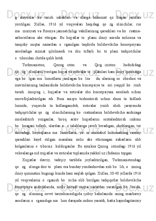 g alayonlar   ko tarish   sabablari   va   ularga   hukumat   qo llagan   jazolari  
yoritilgan.   Xullas,   1916   yil   voqyealari   haqidagi   qo zg olonchilar,   rus	
 
ma muriyati   va   Rossiya   jamoatchiligi   vakillarining   qarashlari   va   ko rsatma-	
 
axborotlarini   aks   ettirgan.   Bu   hujjatlar   to plami   ilmiy   asosda   xolisona   va	

tanqidiy   nuqtai   nazardan   o rganilgan   taqdirda   bolshevikcha   konsepsiyani	

asoslashga   xizmat   qilolmasdi   va   shu   tufayli   bu   to plam   tadqiotchilar	

e tiboridan chetda qolib ketdi.	

Turkmaniston,   Qozog iston   va   Qirg iziston   hududidagi	
 
qo zg olonlarni yoritgan hujjat va xotiralar to plamlari ham ilmiy qimmatga	
  
ega  bo lgan  ma lumotlarni   jamlagan  bo lsa     da,  ularning   so zboshisi   va	
    
mavzularining   tanlanishida   bolshevikcha   konsepsiya   ta siri   yaqqol   ko rinib	
 
turadi.   Aniqrog i,   hujjatlar   va   xotiralar   shu   konsepsiyani   asoslash   uchun	

muvofiqlashtirilgan   edi.   Buni   aniqro   tushuntirish   uchun   shuni   ta kidlash	

lozimki,   yuqorida   ta kidlanganidek,   xotiralar   yozib   olish   jarayonida	

tadqiqotchilar   qo zg olonchilarning   ko rsatmalarini   bolshevikcha   andozaga	
  
moslashtirib   yozganlar,   biroq   arxiv   hujjatlarini   soxtalashtirish   imkoni
bo lmagani   tufayli,   ulardan   o z   talablariga   javob   beradigan,   cheklangan,   tor	
 
doiradagi,   biryoqlama   ma lumotlarni,   ya ni   mustabid   hukumatning   rasmiy	
 
qarashlari   kayd   etilgan   masalani   xolis   aks   ettirmagan   xabarlarni   olib
kolganlarini   e tiborsiz     koldirganlar.   Bu   ayniksa   Qozog istondagi   1916   yil	
 
vokealariga oid xujjatlar va xotiralar tuplamida yakkol uz ifodasini topgan.
Xujjatlar   davriy,   tadrijiy   tartibda   joylashtirilgan,   Turkmanistondagi
qo zg olonga doir to plam esa bunday yondashuvdan xoli bo lib, o zining	
    
ilmiy qimmatini bugungi kunda ham saqlab qolgan. Xullas, 30-40 yillarda 1916
yil   voqyealarini   o rganish   bo yicha   olib   borilgan   tadqiqotlar   bolshevikcha	
 
konsepsiya   andozalarida,   sinfiy   kurash   nuqtai   nazardan   yaratilgan   bo lsa-da,	

qo zg olonning   sovet   tarixshunosligida   ijobiy   baholanishi   uning   manbaviy	
 
asoslarini o rganishga ma lum darajada imkon yaratdi, katta hajmdagitarixiy	
  