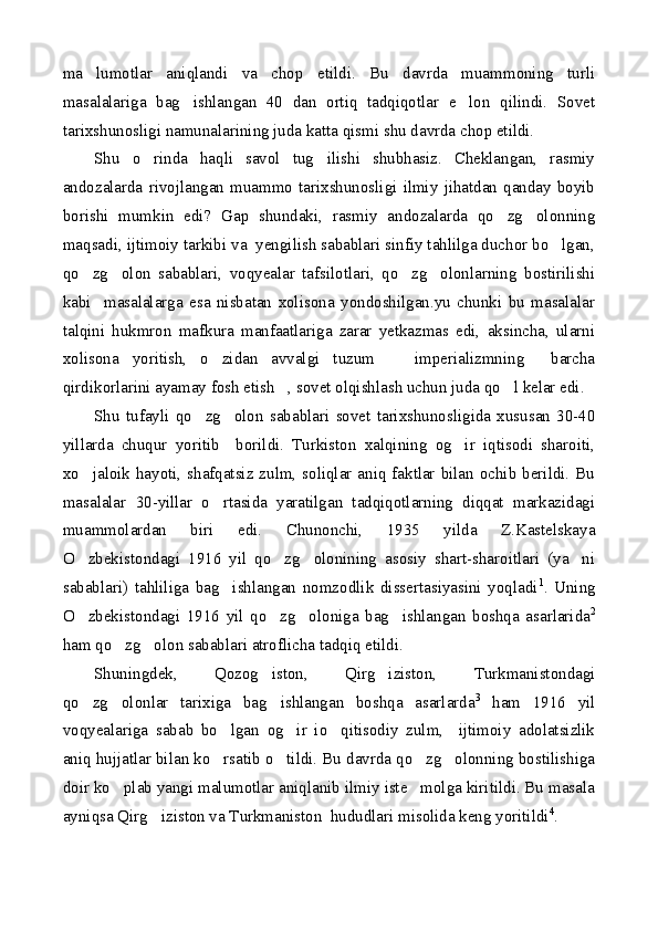 ma lumotlar   aniqlandi   va   chop   etildi.   Bu   davrda   muammoning   turli
masalalariga   bag ishlangan   40   dan   ortiq   tadqiqotlar   e lon   qilindi.   Sovet	
 
tarixshunosligi namunalarining juda katta qismi shu davrda chop etildi.
Shu   o rinda   haqli   savol   tug ilishi   shubhasiz.   Cheklangan,   rasmiy	
 
andozalarda   rivojlangan   muammo   tarixshunosligi   ilmiy   jihatdan   qanday   boyib
borishi   mumkin   edi?   Gap   shundaki,   rasmiy   andozalarda   qo zg olonning	
 
maqsadi, ijtimoiy tarkibi va  yengilish sabablari sinfiy tahlilga duchor bo lgan,	

qo zg olon   sabablari,   voqyealar   tafsilotlari,   qo zg olonlarning   bostirilishi	
   
kabi     masalalarga   esa   nisbatan   xolisona   yondoshilgan.yu   chunki   bu   masalalar
talqini   hukmron   mafkura   manfaatlariga   zarar   yetkazmas   edi,   aksincha,   ularni
xolisona   yoritish,   o zidan   avvalgi   tuzum     imperializmning   barcha	
  
qirdikorlarini ayamay fosh etish , sovet olqishlash uchun juda qo l kelar edi.	
 
Shu   tufayli   qo zg olon   sabablari   sovet   tarixshunosligida   xususan   30-40	
 
yillarda   chuqur   yoritib     borildi.   Turkiston   xalqining   og ir   iqtisodi   sharoiti,	

xo jaloik hayoti, shafqatsiz zulm, soliqlar aniq faktlar bilan ochib berildi. Bu	

masalalar   30-yillar   o rtasida   yaratilgan   tadqiqotlarning   diqqat   markazidagi	

muammolardan   biri   edi.   Chunonchi,   1935   yilda   Z.Kastelskaya
O zbekistondagi   1916   yil   qo zg olonining   asosiy   shart-sharoitlari   (ya ni	
   
sabablari)   tahliliga   bag ishlangan   nomzodlik   dissertasiyasini   yoqladi	
 1
.   Uning
O zbekistondagi   1916   yil   qo zg oloniga   bag ishlangan   boshqa   asarlarida	
    2
ham qo zg olon sabablari atroflicha tadqiq etildi.	
 
Shuningdek,   Qozog iston,   Qirg iziston,   Turkmanistondagi	
 
qo zg olonlar   tarixiga   bag ishlangan   boshqa   asarlarda	
   3
  ham   1916   yil
voqyealariga   sabab   bo lgan   og ir   io qitisodiy   zulm,     ijtimoiy   adolatsizlik	
  
aniq hujjatlar bilan ko rsatib o tildi. Bu davrda qo zg olonning bostilishiga
   
doir ko plab yangi malumotlar aniqlanib ilmiy iste molga kiritildi. Bu masala	
 
ayniqsa Qirg iziston va Turkmaniston  hududlari misolida keng yoritildi	
 4
. 