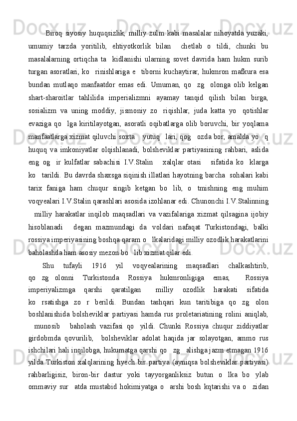   Biroq   siyosiy   huquqsizlik,   milliy   zulm   kabi   masalalar   nihoyatda   yuzaki,
umumiy   tarzda   yoritilib,   ehtiyotkorlik   bilan     chetlab   o tildi,   chunki   bu
masalalarning   ortiqcha   ta kidlanishi   ularning   sovet   davrida   ham   hukm   surib	

turgan asoratlari, ko rinishlariga e tiborni kuchaytirar, hukmron mafkura esa	
 
bundan   mutlaqo   manfaatdor   emas   edi.   Umuman,   qo zg olonga   olib   kelgan	
 
shart-sharoitlar   tahlilida   imperializmni   ayamay   tanqid   qilish   bilan   birga,
sosializm   va   uning   moddiy,   jismoniy   zo riqishlar,   juda   katta   yo qotishlar	
 
evaziga   qo lga   kiritilayotgan,   asoratli   oqibatlarga   olib   boruvchi,   bir   yoqlama	

manfaatlarga xizmat qiluvchi soxta  yutuq lari, qog ozda bor, amalda yo q	
   
huquq   va   imkoniyatlar   olqishlanadi,   bolsheviklar   partiyasining   rahbari,   aslida
eng   og ir   kulfatlar   sabachisi   I.V.Stalin   xalqlar   otasi   sifatida   ko klarga	
   
ko tarildi. Bu davrda shaxsga siqinish illatlari hayotning barcha   sohalari kabi	

tarix   faniga   ham   chuqur   singib   ketgan   bo lib,   o tmishning   eng   muhim	
 
voqyealari I.V.Stalin qarashlari asosida izohlanar edi. Chunonchi I.V.Stalinning
milliy   harakatlar   inqilob   maqsadlari   va   vazifalariga   xizmat   qilsagina   ijobiy	

hisoblanadi   degan   mazmundagi   da voldari   nafaqat   Turkistondagi,   balki	
 
rossiya imperiyasining boshqa qaram o lkalaridagi milliy ozodlik harakatlarini	

baholashda ham asosiy mezon bo lib xizmat qilar edi.	

Shu   tufayli   1916   yil   voqyealarining   maqsadlari   chalkashtirib,
qo zg olonni   Turkistonda   Rossiya   hukmronligiga   emas,   Rossiya	
  
imperiyalizmga   qarshi   qaratilgan   milliy   ozodlik   harakati   sifatida	

ko rsatishga   zo r   berildi.   Bundan   tashqari   kun   taritibiga   qo zg olon	
   
boshlanishida   bolsheviklar   partiyasi   hamda   rus   proletariatining   rolini   aniqlab,
munosib   baholash   vazifasi   qo yildi.   Chunki   Rossiya   chuqur   ziddiyatlar	
  
girdobmda   qovurilib,     bolsheviklar   adolat   haqida   jar   solayotgan,   ammo   rus
ishchilari hali inqilobga, hukumatga qarshi qo zg alishga jazm etmagan 1916	
 
yilda   Turkiston   xalqlarining   hyech   bir   partiya   (ayniqsa   bolsheviklar   partiyasi)
rahbarligisiz,   biron-bir   dastur   yoki   tayyorganliksiz   butun   o lka   bo ylab	
 
ommaviy   sur atda   mustabid   hokimiyatga   o arshi   bosh   kqtarishi   va   o zidan	
   