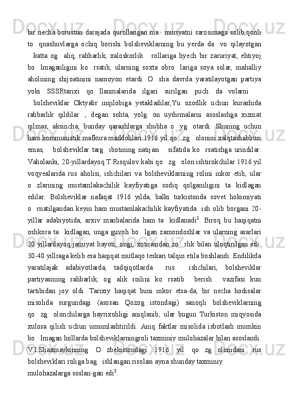 bir necha borustun darajada qurollangan ma muriyatni sarosimaga solib,qonli
to qnashuvlarga   ochiq   borishi   bolsheviklarning   bu   yerda   da vo   qilayotgan	
 
katta   og aliq,   rahbarlik,   xaloskorlik   rollariga   hyech   bir   zaruriyat,   ehtiyoj	
  
bo lmaganligini   ko rsatib,   ularning   soxta   obro lariga   soya   solar,   mahalliy	
  
aholining   shijoatinini   namoyon   etardi.   O sha   davrda   yaratilayotgan   partiya	

yoki   SSSRtarixi   qo llanmalarida   ilgari   surilgan   puch   da volarni  	
  
bolsheviklar   Oktyabr   inqilobiga   yetakladilar,Yu   ozodlik   uchun   kurashida	

rahbarlik   qildilar ,   degan   sohta,   yolg on   uydirmalarni   asoslashga   xizmat	
 
qilmas,   aksincha,   bunday   qarashlarga   shubha   o yg otardi.   Shuning   uchun	
 
ham kommunistik mafkura maddohlari 1916 yil qo zg olonini xalqtashabbusi
 
emas,   bolsheviklar   targ ibotining   natijasi   sifatida   ko rsatishga   urindilar.	
   
Vaholanki, 20-yillardayoq T.Risqulov kabi qo zg olon ishtirokchilar 1916 yil	
 
voqyealarida   rus   aholisi,   ishchilari   va   bolsheviklarning   rolini   inkor   etib,   ular
o zlarining   mustamlakachilik   kayfiyatiga   sodiq   qolganiligini   ta kidlagan	
 
edilar.   Bolsheviklar   nafaqat   1916   yilda,   balki   turkistonda   sovet   hokimiyati
o rnatilgandan  keyin  ham mustamlakachilik kayfiyatida   ish olib borgani  20-

yillar   adabiyotida,   arxiv   manbalarida   ham   ta kidlanadi	
 1
.   Biroq   bu   haqiqatni
oshkora   ta kidlagan,   unga   guvoh   bo lgan   zamondoshlar   va   ularning   asarlari	
 
30 yillardayoq jamiyat hayoti, ongi, xotirasidan zo rlik bilan uloqtirilgan edi.	

30-40 yillraga kelib esa haqiqat mutlaqo teskari talqin etila boshlandi. Endilikda
yaratilajak   adabiyotlarda,   tadqiqotlarda   rus     ishchilari,   bolsheviklar	

partiyasining   rahbarlik,   og alik   roilini   ko rsatib     berish   vazifasi   kun	
  
tartibidan   joy   oldi.   Tarixiy   haqiqat   buni   inkor   etsa-da,   bir   necha   hodisalar
misolida   surgundagi   (asosan   Qozog istondagi)   sanoqli   bolsheviklarning	

qo zg olonchilarga   hayrixohligi   aniqlanib,   ular   bugun   Turkiston   miqyosida	
 
xulosa   qilish   uchun   umumlashtirildi.   Aniq   faktlar   misolida   isbotlash   mumkin
bo lmagan hollarda bolsheviklarningroli taxminiy mulohazalar bilan asoslandi.

V.I.Shaxmaykinning   O zbekistondagi   1916   yil   qo zg olonidani   rus	
  
bolsheviklari roliga bag ishlangan risolasi ayna shunday taxminiy

mulohazalarga soslan-gan edi 2
. 