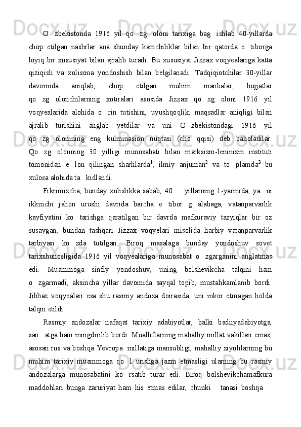 O zbekistonda   1916   yil   qo zg oloni   tarixiga   bag ishlab   40-yillarda   
chop   etilgan   nashrlar   ana   shunday   kamchiliklar   bilan   bir   qatorda   e tiborga	

loyiq  bir  xususiyat  bilan ajralib  turadi.  Bu xususiyat Jizzax  voqyealariga  katta
qiziqish   va   xolisona   yondoshish   bilan   belgilanadi.   Tadqiqiotchilar   30-yillar
davomida   aniqlab,   chop   etilgan   muhim   manbalar,   hujjatlar
qo zg olonchilarning   xotiralari   asosida   Jizzax   qo zg oloni   1916   yil	
   
voqyealarida   alohida   o rin   tutishini,   uyushqoqlik,   maqsadlar   aniqligi   bilan	

ajralib   turishini   anglab   yetdilar   va   uni   O zbekistondagi   1916   yil	

qo zg olonining   eng   kulminasion   nuqtasi   (cho qqisi)   deb   baholadilar.	
  
Qo zg olonning   30   yilligi   munosabati   bilan   marksizm-leninizm   instituti
 
tomonidan   e lon   qilingan   sharhlarda	
 1
,   ilmiy   anjuman 2
  va   to plamda	 3
  bu
xulosa alohida ta kidlandi.	

Fikrimizcha,   bunday   xolislikka   sabab,   40     yillarning   1-yarmida,   ya ni	
 
ikkinchi   jahon   urushi   davrida   barcha   e tibor   g alabaga,   vatanparvarlik	
 
kayfiyatini   ko tarishga   qaratilgan   bir   davrda   mafkuraviy   tazyiqlar   bir   oz	

susaygan,   bundan   tashqari   Jizzax   voqyelari   misolida   harbiy   vatanparvarlik
tarbiyasi   ko zda   tutilgan.   Biroq   masalaga   bunday   yondoshuv   sovet

tarixshunosligida   1916   yil   voqyealariga   munosabat   o zgarganini   anglatmas	

edi.   Muammoga   sinfiy   yondoshuv,   uning   bolshevikcha   talqini   ham
o zgarmadi,   aksincha   yillar   davomida   sayqal   topib,   mustahkamlanib   bordi.	

Jihhaz   voqyealari   esa   shu   rasmiy   andoza   doirasida,   uni   inkor   etmagan   holda
talqin etildi.
Rasmiy   andozalar   nafaqat   tarixiy   adabiyotlar,   balki   badiiyadabiyotga,
san atga ham mingdirilib bordi. Mualliflarning mahalliy millat vakillari emas,	

asosan rus va boshqa Yevropa   millatiga mansubligi, mahalliy ziyolilarning bu
muhim   tarixiy   muammoga   qo l   urishga   jazm   etmasligi   ularning   bu   rasmiy	

andozalarga   munosabatini   ko rsatib   turar   edi.   Biroq   bolshevikchamafkura

maddohlari   bunga   zaruriyat   ham   his   etmas   edilar,   chunki   tanasi   boshqa  	
  