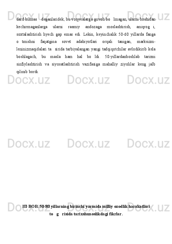 dard bilmas  deganlaridek, bu voqyealarga guvoh bo lmagan, ularni boshidan 
kechirmaganlarga   ularni   rasmiy   andozaga   moslashtirish,   aniqrog i,	

soxtalashtirish   hyech   gap   emas   edi.   Lekin,   keyinchalik   50-60   yillarda   fanga
o tmishni   faqatgina   sovet   adabiyotlari   orqali   tanigan,   marksizm-	

leninizmaqidalari  ta sirida  tarbiyalangan  yangi  tadqiqotchilar  avlodikirib  kela	

boshlagach,   bu   masla   ham   hal   bo ldi.   50-yillardanboshlab   tarixni	

sinfiylashtirish   va   siyosatlashtirish   vazifasiga   mahalliy   ziyolilar   keng   jalb
qilinib bordi.
III BOB. 50-80 yillarning birinchi yarmida milliy ozodlik harakatlari
to g risida tarixshunoslikdagi fikrlar.	
  
