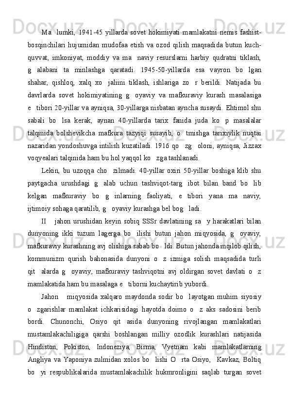 Ma lumki,   1941-45   yillarda   sovet   hokimiyati   mamlakatni   nemis   fashist-
bosqinchilari   hujumidan   mudofaa   etish   va   ozod   qilish   maqsadida   butun   kuch-
quvvat,   imkoniyat,   moddiy   va   ma naviy   resurslarni   harbiy   qudratni   tiklash,	

g alabani   ta minlashga   qaratadi.   1945-50-yillarda   esa   vayron   bo lgan	
  
shahar,   qishloq,   xalq   xo jaliini   tiklash,   ishlariga   zo r   berildi.   Natijada   bu	
 
davrlarda   sovet   hokimiyatining   g oyaviy   va   mafkuraviy   kurash   masalasiga	

e tibori 20-yillar va ayniqsa, 30-yillarga nisbatan ayncha susaydi. Ehtimol shu	

sabali   bo lsa   kerak,   aynan   40-yillarda   tarix   fanida   juda   ko p   masalalar	
 
talqinida   bolshevikcha   mafkura   tazyiqi   susayib,   o tmishga   tarixiylik   nuqtai	

nazaridan yondoshuvga intilish kuzatiladi. 1916 qo zg oloni, ayniqsa, Jizzax
 
voqyealari talqinida ham bu hol yaqqol ko zga tashlanadi.	

Lekin,   bu   uzoqqa   cho zilmadi.   40-yillar   oxiri   50-yillar   boshiga   klib   shu	

paytgacha   urushdagi   g alab   uchun   tashviqot-targ ibot   bilan   band   bo lib	
  
kelgan   mafkuraviy   bo g inlarning   faoliyati,   e tibori   yana   ma naviy,
   
ijtimoiy sohaga qaratilib, g oyaviy kurashga bel bog ladi. 	
 
II   jahon   urushidan   keyin   sobiq   SSSr   davlatining   sa y   harakatlari   bilan	
 
dunyoning   ikki   tuzum   lagerga   bo ilishi   butun   jahon   miqyosida,   g oyaviy,	
 
mafkuraviy kurashning avj olishiga sabab bo ldi. Butun jahonda inqilob qilish,	

kommunizm   qurish   bahonasida   dunyoni   o z   izmiga   solish   maqsadida   turli

qit alarda   g oyaviy,   mafkuraviy   tashviqotni   avj   oldirgan   sovet   davlati   o z	
  
mamlakatida ham bu masalaga e tiborni kuchaytirib yubordi.	

Jahon       miqyosida   xalqaro   maydonda   sodir   bo layotgan   muhim   siyosiy	

o zgarishlar   mamlakat   ichkarisidagi   hayotda   doimo   o z   aks   sadosini   berib	
 
bordi.   Chunonchi,   Osiyo   qit asida   dunyoning   rivojlangan   mamlakatlari	

mustamlakachiligiga   qarshi   boshlangan   milliy   ozodlik   kurashlari   natijasida
Hindiston,   Pokiston,   Indoneziya,   Birma,   Vyetnam   kabi   mamlakatlarning
Angliya   va   Yaponiya   zulmidan   xolos  bo lishi   O rta   Osiyo,     Kavkaz,   Boltiq	
 
bo yi   respublikalarida   mustamlakachilik   hukmronligini   saqlab   turgan   sovet	
 