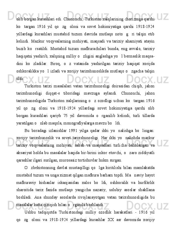 olib borgan kurashlari edi. Chunonchi, Turkiston xalqlarining chorizmga qarshi
ko targan   1916   yil   qo zg oloni   va   sovet   hokimiyatiga   qarshi   1918-1924  
yillardagi   kurashlari   mustabid   tuzum   davrida   mutlaqo   noto g ri   talqin   etib	
 
kelindi.   Mazkur   voqyealarning   mohiyati,   maqsadi   va   tarixiy   ahamiyati   atayin
buzib   ko rsatildi.   Mustabid   tuzum   mafkurachilari   bunda,   eng   avvalo,   tarixiy	

haqiqatni yashirib, xalqning milliy o zligini anglashga yo l bermaslik maqsa-	
 
dini   ko zladilar.   Biroq,   o z   vatanida   yashirilgan   tarixiy   haqiqat   xorijda	
 
oshkoralikka yo l izladi  va  xorijiy tarixshunoslikda mutlaqo o zgacha talqin	
 
oldi.
Turkiston   tarixi   masalalari   vatan   tarixshunosligi   doirasidan   chiqib,   jahon
tarixshunosligi   diqqat-e tiboridagi   mavzuga   aylandi.   Chunonchi,   jahon	

tarixshunosligida   Turkiston   xalqlarining   o z   ozodligi   uchun   ko targan   1916	
 
yil   qo zg oloni   va   1918-1924   yillardagi   sovet   hokimiyatiga   qarshi   olib	
 
borgan   kurashlari   qariyb   75   yil   davomida   o rganilib   kelindi,   turli   tillarda	

yaratilgan o nlab maqola, monografiyalarga mavzu bo ldi.	
 
Bu   boradagi   izlanishlar   1991   yilga   qadar   ikki   yo nalishga   bo lingan:	
 
xorijiy   tarixshunoslik   va   sovet   tarixshunosligi.   Har   ikki   yo nalishda   mazkur	

tarixiy   voqyealarning   mohiyati,   sabab   va   maqsadlari   turlicha   baholangan   va
aksariyat holda bu masalalar haqida bir-birini inkor etuvchi, o zaro ziddiyatli	

qarashlar ilgari surilgan, murosasiz tortishuvlar hukm surgan.
O zbekistonning   davlat   mustaqilligi   qo lga   kiritilishi   bilan   mamlakatda	
 
mustabid tuzum va unga xizmat qilgan mafkura barham topdi. Ma naviy hayot	

mafkuraviy   kishanlar   iskanjasidan   xalos   bo ldi,   oshkoralik   va   hurfikrlik	

sharoitida   tarix   fanida   mutlaqo   yangicha   nazariy,   uslubiy   asoslar   shakllana
boshladi.   Ana   shunday   asoslarda   rivojlanayotgan   vatan   tarixshunosligida   bu
masalalar katta qiziqish bilan o rganila boshlandi.	

Ushbu   tadqiqotda   Turkistondagi   milliy   ozodlik   harakatlari   -   1916   yil
qo zg oloni   va   1918-1924   yillardagi   kurashlar   XX   asr   davomida   xorijiy	
  