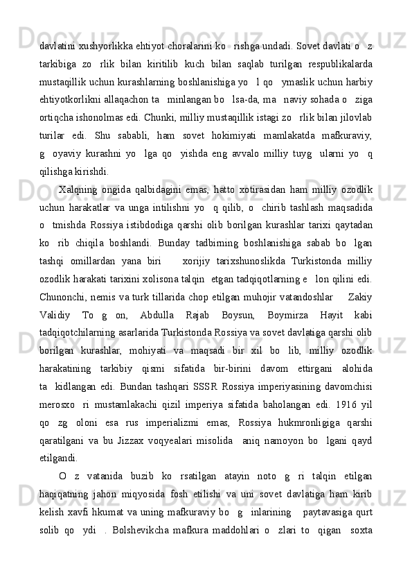 davlatini xushyorlikka ehtiyot choralarini ko rishga undadi. Sovet davlati o z 
tarkibiga   zo rlik   bilan   kiritilib   kuch   bilan   saqlab   turilgan   respublikalarda	

mustaqillik uchun kurashlarning boshlanishiga yo l qo ymaslik uchun harbiy	
 
ehtiyotkorlikni allaqachon ta minlangan bo lsa-da, ma naviy sohada o ziga	
   
ortiqcha ishonolmas edi. Chunki, milliy mustaqillik istagi zo rlik bilan jilovlab	

turilar   edi.   Shu   sababli,   ham   sovet   hokimiyati   mamlakatda   mafkuraviy,
g oyaviy   kurashni   yo lga   qo yishda   eng   avvalo   milliy   tuyg ularni   yo q	
    
qilishga kirishdi. 
Xalqning   ongida   qalbidagini   emas,   hatto   xotirasidan   ham   milliy   ozodlik
uchun   harakatlar   va   unga   intilishni   yo q   qilib,   o chirib   tashlash   maqsadida	
 
o tmishda   Rossiya   istibdodiga   qarshi   olib   borilgan   kurashlar   tarixi   qaytadan	

ko rib   chiqila   boshlandi.   Bunday   tadbirning   boshlanishiga   sabab   bo lgan
 
tashqi   omillardan   yana   biri     xorijiy   tarixshunoslikda   Turkistonda   milliy	

ozodlik harakati tarixini xolisona talqin  etgan tadqiqotlarning e lon qilini edi.	

Chunonchi, nemis va turk tillarida chop etilgan muhojir vatandoshlar   Zakiy	

Validiy   To g on,   Abdulla   Rajab   Boysun,   Boymirza   Hayit   kabi	
 
tadqiqotchilarning asarlarida Turkistonda Rossiya va sovet davlatiga qarshi olib
borilgan   kurashlar,   mohiyati   va   maqsadi   bir   xil   bo lib,   milliy   ozodlik	

harakatining   tarkibiy   qismi   sifatida   bir-birini   davom   ettirgani   alohida
ta kidlangan   edi.   Bundan   tashqari   SSSR   Rossiya   imperiyasining   davomchisi	

merosxo ri   mustamlakachi   qizil   imperiya   sifatida   baholangan   edi.   1916   yil	

qo zg oloni   esa   rus   imperializmi   emas,   Rossiya   hukmronligiga   qarshi	
 
qaratilgani   va   bu   Jizzax   voqyealari   misolida     aniq   namoyon   bo lgani   qayd	

etilgandi.
O z   vatanida   buzib   ko rsatilgan   atayin   noto g ri   talqin   etilgan	
   
haqiqatning   jahon   miqyosida   fosh   etilishi   va   uni   sovet   davlatiga   ham   kirib
kelish xavfi hkumat va uning mafkuraviy bo g inlarining  paytavasiga qurt	
  
solib   qo ydi .   Bolshevikcha   mafkura   maddohlari   o zlari   to qigan     soxta	
    
