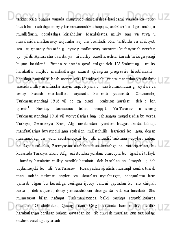 tarixni   xalq   ongiga   yanada   chuqurroq   singdirishga   haqiqatni   yanada   ko proq
buzib ko rsatishga xorijiy tarixshuneoslikni haqiqat jarchilari bo lgan muhojir	
 
mualliflarini   qoralashga   kirishdilar.   Mamlakatda   milliy   ong   va   tuyg u	

masalasida   mafkuraviy   xujumlar   avj   ola   boshladi.   Kun   tartibida   va   adabiyot,
san at, ijtimoiy fanlarda g oyaviy mafkuraviy nazoratni kuchaytirish vazifasi	
 
qo yildi. Aynan shu davrda, ya ni milliy  ozodlik uchun kurash tarixiga yangi
 
hujum   boshlandi.   Bunda   yuqorida   qayd   etilganidek   I.V.Stalinning   milliy	

harakatlar   inqilob   manfaatlariga   xizmat   qilsagina   progressiv   hisoblanishi	

haqidagi qarashlari bosh mezon edi. Masalaga shu nuqtai nazardan yondoshuv
asosida milliy manfaatlar atayin inqilob yana o sha kommunizm g oyalari va	
 
sinfiy   kurash   manfaatlari   soyasida   ko mib   yuborildi.   Chunonchi,

Turkmanistondagi   1916   yil   qo zg oloni   reaksion   harakat   deb   e lon	
    
qilindi 1
.   Bunday   tashabbus   bilan   chiqqat   Yu.Tarasov   o zining	

Turkmanistondagi 1916  yil voqyealariga bag ishlangan maqolaisdia  bu yerda	

Turkiya,   Germaniya,   Eron,   Afg onistondan     yordam   kutgan   feodal   tabaqa	

manfaatlariga   buysundirilgan   reaksion,   millatchilik     harakati   bo lgan,   degan	

mazmundagi   da voni   asoslamoqchi   bo ldi,   muallif   turkman     boylari   xalqni	
 
qo lga   qurol   olib,   Rossiyadan   ajralish   uchun   kurashga   da vat   etganlari,   bu	
 
kurashda Turkiya, Eron, Afg onistondan yordam olmoqchi bo lganlari tufayli	
 
bunday   harakatni   milliy   ozodlik   harakati     deb   hisoblab   bo lmaydi	
   1
,   deb
uqdirmoqchi bo ldi. Yu.Tarasov  Rossiyadan ajralish, mustaqil xonlik tuzish	
 
mao sadida   turkman   boylari   va   ulamolari   uyushtirgan,   dehqonlarni   ham	

qamrab   olgan   bu   kurashga   berilgan   ijobiy   bahoni   qaytadan   ko rib   chiqish	

zarur ,   deb   uqdirib,   ilmiy   jamoatchilikni   shunga   da vat   eta   boshladi.   Shu	
 
munosabat   bilan   nafaqat   Turkmanistonda   balki   boshqa   respublikalarda
masalan,   O zbekiston,   Qozog iston,   Qirg izistonda   ham   milliy   ozodlik	
  
harakatlariga berilgan bahoni qaytadan ko rib chiqish masalasi kun tartibidagi	

muhim vazifaga aylanadi.  
