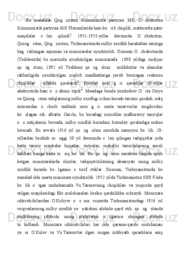 Bu   masalalar   Qirg iziston   Kommunistik   partiyasi   MK,   O zbekiston 
Kommunistik partiyasi MK Plenumlarida ham ko rib chiqildi, matbuotda qator	

maqolalar   e lon   qilindi	
 2
.   1951-1953-yillar   davomida   O zbekiston,	
Qozog iston, Qirg iziston, Turkmanistonda milliy ozodlik harakatlari tarixiga	
 
bag ishlangan anjuman va munozaralar uyushtirildi. Xususan  O zbekistonda	
 
(Toshkentda)   bu   mavzuda   uyushtirilgan   munozarada     1898   yildagi   Andijon
qo zg oloni,   1892   yil   Toshkent   qo zg oloni   mulkdorlar   va   ulamolar
    
rahbarligida   uyushtirilgan   inqilob   manfaatlariga   javob   bermagan   reaksion
chiqishlar   sifatida   qoralandi	
 3
.   Bunday   noto g ri   qarashlar   50-yillar	 
adabiyotida   ham   o z   aksini   topdi	
 4
.   Masalaga   bunda   yondoshuv   O rta   Osiyo	
va Qozog iston xalqlarining milliy ozodligi uchun kurash tarixini qoralab, xalq	

xotirasidan   o chirib   tashlash   noto g ri   soxta   tasavvurlar   singdirishni	
  
ko zlagan   edi,   albatta.   Garchi,   bu   boradagi   urinishlar   mafkuraviy   tazyiqlar	

o z   natijalarini   bersada,   milliy   ozodlik   kurashini   butunlay   qoralashga   imkon

bermadi.   Bu   avvalo   1916   yil   qo zg oloni   misolida   namoyon   bo ldi.   20-	
  
yillardan   boshlab   so nggi   30   yil   davomida   e lon   qilingan   tadqiqotlar   juda	
 
katta   tarixiy   manbalar   hujjatlar,   xotiralar,   mahalliy   tarixchilarning   asosli
dalillari   bunga   katta   to siq   bo ldi.   Bu   qo zg olon   xarakteri   haqida   qizib	
   
ketgan   munozaralarda   olimlar,   tadqiqotchilarning   aksariyati   uning   milliy
ozodlik   kurashi   bo lganini   e tirof   etdilar.   Xususan,   Turkmanistonda   bu	
 
masalad ikki marta munozara uyushtirildi. 1952 yilda Turkmaniston SSR FAda
bo lib   o tgan   muhokamada   Yu.Tarasovning   chiqishlari   va   yuqorida   qayd	
 
etilgan   maqolasidagi   fikr   mulohazalari   keskin   qarshilikka   uchraydi.   Munozara
ishtirokchilaridan   O.Kuliyev   o z   ma ruzasida   Turkmanistondagi   1916   yil	
 
voqyealarining   milliy   ozodlik   yo nalishini   alohida   qayd   etib,   qo zg olanda
  
mulkdorinig   ishtiroki   uning   mohiyatini   o zgartira   olmagani   alohida	

ta kidlandi.   Munozara   ishtirokchilari   har   ikki   qarama-qarshi   mulohazani	

ya ni   O.Kulev   va   Yu.Tarasovlar   ilgari   surgan   ziddiyatli   qarashlarni   aniq
 