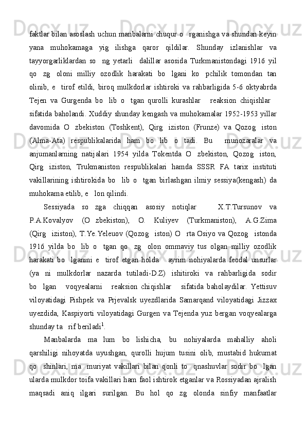 faktlar bilan asoslash uchun manbalarni chuqur o rganishga va shundan keyin
yana   muhokamaga   yig ilishga   qaror   qildilar.   Shunday   izlanishlar   va	

tayyorgarliklardan   so ng   yetarli     dalillar   asosida   Turkmanistondagi   1916   yil	

qo zg oloni   milliy   ozodlik   harakati   bo lgani   ko pchilik   tomondan   tan	
   
olinib,   e tirof   etildi,   biroq   mulkdorlar   ishtiroki   va   rahbarligida   5-6   oktyabrda	

Tejen   va   Gurgenda   bo lib   o tgan   qurolli   kurashlar   reaksion   chiqishlar	
   
sifatida baholandi. Xuddiy shunday kengash va muhokamalar 1952-1953 yillar
davomida   O zbekiston   (Toshkent),   Qirg iziston   (Frunze)   va   Qozog iston	
  
(Alma-Ata)   respublikalarida   ham   bo lib   o tadi.   Bu     munozaralar   va	
 
anjumanlarning   natijalari   1954   yilda   Tokentda   O zbekiston,   Qozog iston,	
 
Qirg iziston,   Trukmaniston   respublikalari   hamda   SSSR   FA   tarix   instituti	

vakillarining   ishtirokida   bo lib   o tgan   birlashgan   ilmiy   sessiya(kengash)   da	
 
muhokama etilib, e lon qilindi.	

Sessiyada   so zga   chiqqan   asosiy   notiqlar     X.T.Tursunov   va
 
P.A.Kovalyov   (O zbekiston),   O.   Kuliyev   (Turkmaniston),   A.G.Zima

(Qirg iziston), T.Ye.Yeleuov (Qozog iston) O rta Osiyo va Qozog istonda	
   
1916   yilda   bo lib   o tgan   qo zg olon   ommaviy   tus   olgan   milliy   ozodlik	
   
harakati   bo lganini   e tirof   etgan   holda   ayrim   nohiyalarda   feodal   unsurlar	
  
(ya ni   mulkdorlar   nazarda   tutiladi-D.Z)   ishitiroki   va   rahbarligida   sodir	

bo lgan   voqyealarni   reaksion   chiqishlar   sifatida   baholaydilar.   Yettisuv
   
viloyatidagi   Pishpek   va   Prjevalsk   uyezdlarida   Samarqand   viloyatidagi   Jizzax
uyezdida,   Kaspiyorti   viloyatidagi   Gurgen   va   Tejenda   yuz   bergan   voqyealarga
shunday ta rif beriladi	
 1
.
Manbalarda   ma lum   bo lishicha,   bu   nohiyalarda   mahalliy   aholi	
 
qarshiligi   nihoyatda   uyushgan,   qurolli   hujum   tusini   olib,   mustabid   hukumat
qo shinlari,   ma muriyat   vakillari   bilan   qonli   to qnashuvlar   sodir   bo lgan	
   
ularda mulkdor toifa vakillari ham faol ishtirok etganlar va Rossiyadan ajralish
maqsadi   aniq   ilgari   surilgan.   Bu   hol   qo zg olonda   sinfiy   manfaatlar	
  