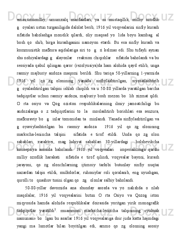 emas,umumilliy,   umumxalq   manfaatlari,   ya ni   mustaqillik,   milliy   ozodlik
g oyalari ustun turganiligida dalolat berib, 1916 yil voqyealarini sinfiy kurash	

sifatida   baholashga   monelik   qilardi,   oliy   maqsad   yo lida   boyu   kambag al	
 
bosh   qo shib,   birga   kurashganini   namoyon   etardi.   Bu   esa   sinfiy   kurash   va	

kommunistik   mafkura   aqidalariga   siri   to g ri   kelmas   edi.   Shu   tufayli   aynan	
 
shu nohiyalardagi g alayonlar  reaksion chiqishlar  sifatida baholandi va bu	
  
sessiyada   qabul   qilingan   qaror   (rezolyusiya)da   ham   alohida   qayd   etilib,   unga
rasmiy   majburiy   andoza   maqomi   berildi.   Shu   tariqa   50-yillarning   1-yarmida
1916   yil   qo zg olonining   yanada   sinfiylashtirilgan,   siyosatlashtirib	
 
g oyalashtirilgan   talqini   ishlab   chiqildi   va   u   50-80   yillarda   yaratilgan   barcha	

tadqiqotlar   uchun   rasmiy   andoza,   majburiy   bosh   mezon   bo lib   xizmat   qildi.	

O rta   osiyo   va   Qog oziston   respublikalarining   ilmiy   jamoatchiligi   bu	
 
andozalarga   o z   tadqiqotlarini   to la     moslashtirib   borishlari   esa   senzura,	
 
mafkuraviy   bo g inlar   tomonidan   ta minlandi.   Yanada   sinfiylashtirilgan   va
  
g oyaviylashtirilgan   bu   rasmiy   andoza   1916   yil   qo zg olonining	
   
markscha-lenincha   talqini   sifatida   e tirof   etildi.   Unda   qo zg olon	
   
sabablari,   xaraktrei,   mag lubiyat   sabablari   30-yillardagi     bolshevikcha

konsepsiya   asosida   baholandi.   1916   yil   voqyealari   imperializmga   qarshi	

milliy   ozodlik   harakati   sifatida   e tirof   qilindi,   voqyealar   bayoni,   kurash	
 
jarayoni,   qo zg olonchilarning   ijtimoiy   tarkibi   butunlay   sinfiy   nuqtai	
 
nazardan   talqin   etildi,   mulkdorlar,   ruhoniylar   roli   qoralanib,   eng   uyushgan,
qurolli to qnashuv tusini olgan qo zg olonlar salbiy baholandi.	
  
50-80-yillar   davomida   ana   shunday   asosda   va   yo nalishda   o nlab	
 
maqolalar,   1916   yil   voqyealarini   butun   O rta   Osiyo   va   Qozog iston	
 
miqyosida   hamda   alohida   respublikalar   doirasida   yoritgan   yirik   monografik
tadqiqotlar   yaratildi 1
.   muammoni   markscha-lenincha   talqinining   «yuksak
namunasi» bo lgan bu asarlar 1916 yil voqyealariga doir juda katta hajmdagi	

yangi   ma lumotlar   bilan   boyitilgan   edi,   ammo   qo zg olonning   asosiy	
   