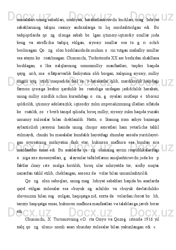 masalalari-uning sabablari, mohiyati, harakatlantiruvchi kuchlari, mag lubiyat
sabablarining   talqini   rasmiy   andozalarga   to liq   moslashtirilgan   edi.   Bu	

tadqiqotlarda   qo zg olonga   sabab   bo lgan   ijtimoiy-iqtisodiy   omillar   juda	
  
keng   va   atroflicha   tadqiq   etilgan,   siyosiy   omillar   esa   to g ri   ochib	
 
berilmagan. Qo zg olon boshlanishida muhim o rin tutgan mahalliy omillar	
  
esa atayin ko rsatilmagan. Chunonchi, Turkistonda XX asr boshidan shakllana	

boshlagan,   o lka   xalqlarining   umummilliy   manfaatlari,   taqdiri   haqida

qayg urib,   ma rifatparvarlik   faoliyatini   olib   borgan,   xalqning   siyosiy,   milliy	
 
ongini   uyg otish   maqsadida   faol   sa y-harakatlar   qilib,   mardikorlik   haqidagi	
 
farmon   ijrosiga   keskin   qarshilik   ko rsatishga   undagan   jadidchilik   harakati,	

uning   milliy   ozodlik   uchun   kurashdagi   o rni,   g oyalari   mutlaqo   e tiborsiz	
  
qoldirildi, ijtimoiy adolatsizlik, iqtisodiy zulm imperializmning illatlari sifatida
ko rsatildi, zo r berib tanqid qilinda, biroq milliy, siyosiy zulm haqida yuzaki	
 
umumiy   xulosalar   bilan   cheklanildi.   Hatto,   o lkaning   xom   ashyo   bazasiga	

aylantirilish   jarayoni   hamda   uning   chuqur   asoratlari   ham   yetarlicha   tahlil
etilmaydi, chunki bu masalalar kundalik hayotdagi shunday asosda yuritilayot-
gan   siyosatning   mohiyatini   fosh   etar,   hukmron   mafkura   esa   bundan   sira
manfaatdor   emas   edi.   Bu   asarlarda   qo zg olonning   ayrim   respublikalardagi	
 
o ziga xos xususiyatlari, g alayonlar tafsilotlarini aniqlashtiruvchi juda ko p	
  
faktlar   ilmiy   iste molga   kiritildi,   biroq   ular   nihoyatda   tor,   sinfiy   nuqtai	

nazardan tahlil etilib, cheklangan, asossiz da volar bilan umumlashtirildi.	

Qo zg olon saboqlari, uning mag lubiyat sabablari haqida bu asarlarda	
  
qayd   etilgan   xulosalar   esa   «buyuk   og achilik»   va   «buyuk   davlatchilik»	

shovinizmi bilan sug orilgan, haqiqatga zid, soxta da volardan iborat bo lib,	
  
tarixiy haqiqatga emas, hukmron mafkura manfaatlari va talablariga javob berar
edi.
Chunonchi,   X.   Tursunovning   «O rta   Osiyo   va   Qozog istonda   1916   yil	
 
xalq  qo zg oloni»  nomli  asari  shunday  xulosalar  bilan  yakunlangan  edi:  «	
   