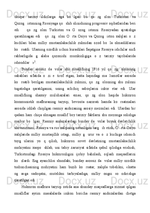 chuqur   tarixiy   ildizlarga   ega   bo lgan   bu   qo zg olon   Turkiston   va  
Qozog istonning Rossiyaga qo shib olinishining progressiv oqibatlaridan beri	
 
edi     qo zg olon   Turkiston   va   G ozog istonni   Rossiyadan   ajratishga	
    
qaratilmagan   edi   qo zg olon   O rta   Osiyo   va   Qozog iston   xalqlari   o z	
     
kuchlari   bilan   milliy   mustamlakachilik   zulmidan   ozod   bo la   olmasliklarini	

ko rsatdi. Ularning ozodlik uchun kurashlari faqatgina Rossiya ishchilar sinfi	

rahbarligida   g alaba   qozonishi   mumkinligiga   o z   tarixiy   tajribalarida	
 
ishondilar »	
 1
.
Bunday   asossiz   da volar   shu   muallifning   1916   yil   qo zg olonining	
  
sabablari   sifatida   o zi   e tirof   etgan,   katta   hajmdagi   ma lumotlar   asosida	
  
ko rsatib   berilgan   mustamlakachilik   zulmini,   qo zg olonning   shu   zulmni	
  
tugatishga   qaratilganini,   uning   achchiq   saboqlarini   inkor   etar   edi.   Ular
muallifning   shaxsiy   mulohazalari   emas,   qo zg olon   haqida   hukmron	
 
kommunistik   mafkuraning   tazyiqi,   bevosita   nazorati   hamda   ko rsatmalari	

asosida   ishlab   chiqilgan   rasmiy   andozaning   asosiy   mezonlari   edi.   Ulardan   bir
qadam ham chiqa olmagan muallif boy tarixiy faktlarni shu mezonga solishga
majbur   bo lgan.   Rasmiy   andozalardagi   bunday   da volar   buyuk   davlatchilik	
 
shovinizmini, Rossiya va rus xalqining ustunligini targ ib etish, O rta Osiyo	
 
xalqlarida   milliy   mustaqillik   istagi,   milliy   g urur   va   o z   kuchiga   ishonch	
 
tuyg ularini   yo q   qilish,   hukmron   sovet   davlatining   mustamlakachilik	
 
mohiyatini   xaspo shlab,   uni   tabiy   zaruriyat   sifatida   qabul   qilishga   erishish,	

Turkistondagi   Rossiya   hukmronligini   ijobiy   baholash,   oqlash   maqsadlarini
ko zlardi.   Eng   ayanchlisi   shundaki,   bunday   asossiz   da volar   milliy   ozodlik	
 
tushunchasining   mohiyatini   ham   buzib   ko rsatar,   xalqda   tobelikni,   «katta	

og a»ga   sadoqatni,   mutelikni   tarbiyalashga,   milliy   ongni   so ndirishga	
 
qaratilgan edi. 
Hukmron   mafkura   tazyiqi   ostida   ana   shunday   maqsadlarga   xizmat   qilgan
mualliflar   ayrim   masalalarda   imkon   boricha   rasmiy   andozalardan   chetga 