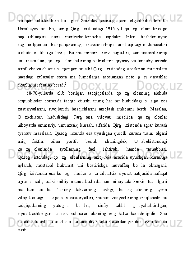 chiqqan   holatlar   ham   bo lgan.   Shunday   jasoratga   jazm   etganlardan   biri   K.
Usenbayev   bo lib,   uning   Qirg izistondagi   1916   yil   qo zg oloni   tarixiga	
   
bag ishlangan   asari   markscha-lenincha   aqidalar   bilan   boshdan-oyoq	

sug orilgan bo lishiga qaramay, «reaksion chiqishlar» haqidagi mulohazalari
 
alohida   e tiborga   loyiq.   Bu   muammoni   arxiv   hujjatlari,   zamondoshlarning	

ko rsatmalari,   qo zg olonchilarning   xotiralarini   qiyosiy   va   tanqidiy   asosda	
  
atroflicha va chuqur o rgangan muallif Qirg izistondagi «reaksion chiqishlar»	
 
haqidagi   xulosalar   soxta   ma lumotlarga   asoslangan   noto g ri   qarashlar	
  
ekanligini isbotlab beradi 1
.
60-70-yillarda   olib   borilgan   tadqiqotlarda   qo zg olonning   alohida	
 
respublikalar   doirasida   tadqiq   etilishi   uning   har   bir   hududdagi   o ziga   xos	

xususiyatlarini,   rivojlanish   bosqichlarini   aniqlash   imkonini   berdi.   Masalan,
O zbekiston   hududidagi   Farg ona   viloyati   misolida   qo zg olonlar	
   
nihoyatda   ommaviy,   umumxalq   kurashi   sifatida,   Qirg izistonda   agrar   kurash	

(yersuv   masalasi),   Qozog istonda   esa   uyushgan   qurolli   kurash   tusini   olgani	

aniq   faktlar   bilan   yoritib   berildi,   shuningdek,   O zbekistondagi	

ko zg olonlarda   ayollarning   faol   ishtiroki   hamda   tashabbusi,	
 
Qozog istondagi   qo zg olonlarning   aniq   reja   asosida   uyushgan   kurashga	
  
aylanib,   mustabid   hukumat   uni   bostirishga   muvaffaq   bo la   olmagani,	

Qirg izistonda   esa   ko zg olonlar   o ta   adolatsiz   siyosat   natijasida   nafaqat	
   
agrar   sohada,   balki   milliy   munosabatlarda   ham   nihoyatda   keskin   tus   olgani
ma lum   bo ldi.   Tarixiy   faktlarning   boyligi,   ko zg olonning   ayrim
   
viloyatlardagi   o ziga   xos   xususiyatlari,   muhim   voqyealarning   aniqlanishi   bu	

tadqiqotlarning   yutug i   bo lsa,   sinfiy   tahlil   g oyalashtirilgan,	
  
siyosatlashtirilgan   asossiz   xulosalar   ularning   eng   katta   kamchiligidir.   Shu
sabablar tufayli bu asarlar o ta tanqidiy nuqtai-nazardan yondoshuvini taqozo	

etadi. 