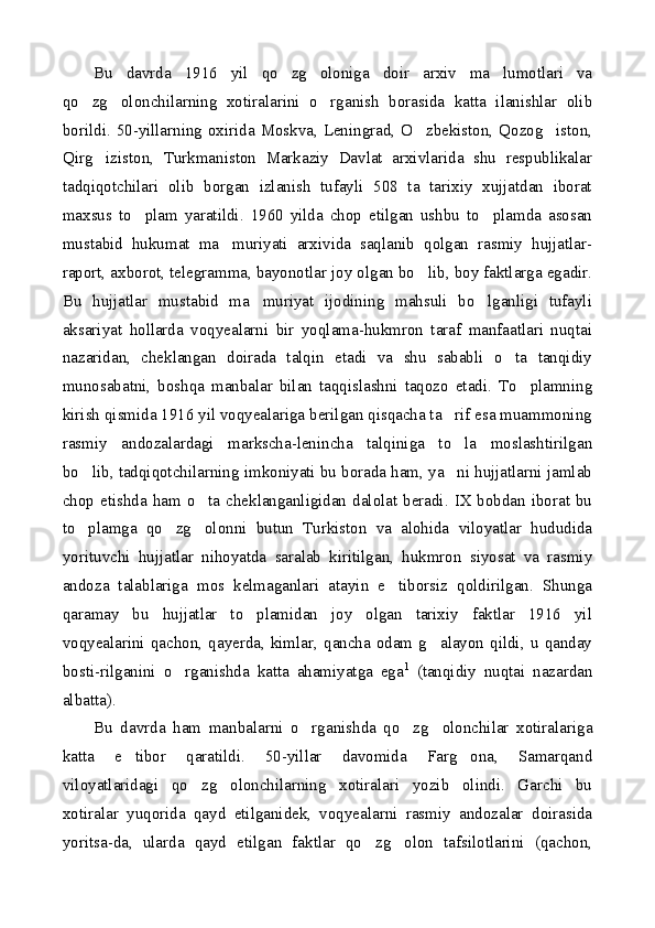 Bu   davrda   1916   yil   qo zg oloniga   doir   arxiv   ma lumotlari   va  
qo zg olonchilarning   xotiralarini   o rganish   borasida   katta   ilanishlar   olib	
  
borildi. 50-yillarning oxirida Moskva, Leningrad, O zbekiston, Qozog iston,	
 
Qirg iziston,   Turkmaniston   Markaziy   Davlat   arxivlarida   shu   respublikalar	

tadqiqotchilari   olib   borgan   izlanish   tufayli   508   ta   tarixiy   xujjatdan   iborat
maxsus   to plam   yaratildi.   1960   yilda   chop   etilgan   ushbu   to plamda   asosan	
 
mustabid   hukumat   ma muriyati   arxivida   saqlanib   qolgan   rasmiy   hujjatlar-	

raport, axborot, telegramma, bayonotlar joy olgan bo lib, boy faktlarga egadir.	

Bu   hujjatlar   mustabid   ma muriyat   ijodining   mahsuli   bo lganligi   tufayli	
 
aksariyat   hollarda   voqyealarni   bir   yoqlama-hukmron   taraf   manfaatlari   nuqtai
nazaridan,   cheklangan   doirada   talqin   etadi   va   shu   sababli   o ta   tanqidiy	

munosabatni,   boshqa   manbalar   bilan   taqqislashni   taqozo   etadi.   To plamning	

kirish qismida 1916 yil voqyealariga berilgan qisqacha ta rif esa muammoning	

rasmiy   andozalardagi   markscha-lenincha   talqiniga   to la   moslashtirilgan

bo lib, tadqiqotchilarning imkoniyati bu borada ham, ya ni hujjatlarni jamlab	
 
chop etishda ham o ta cheklanganligidan dalolat beradi. IX bobdan iborat bu	

to plamga   qo zg olonni   butun   Turkiston   va   alohida   viloyatlar   hududida	
  
yorituvchi   hujjatlar   nihoyatda   saralab   kiritilgan,   hukmron   siyosat   va   rasmiy
andoza   talablariga   mos   kelmaganlari   atayin   e tiborsiz   qoldirilgan.   Shunga	

qaramay   bu   hujjatlar   to plamidan   joy   olgan   tarixiy   faktlar   1916   yil	

voqyealarini   qachon,  qayerda,   kimlar,  qancha   odam  g alayon   qildi,   u  qanday	

bosti-rilganini   o rganishda   katta   ahamiyatga   ega	
 1
  (tanqidiy   nuqtai   nazardan
albatta).
Bu   davrda   ham   manbalarni   o rganishda   qo zg olonchilar   xotiralariga	
  
katta   e tibor   qaratildi.   50-yillar   davomida   Farg ona,   Samarqand	
 
viloyatlaridagi   qo zg olonchilarning   xotiralari   yozib   olindi.   Garchi   bu	
 
xotiralar   yuqorida   qayd   etilganidek,   voqyealarni   rasmiy   andozalar   doirasida
yoritsa-da,   ularda   qayd   etilgan   faktlar   qo zg olon   tafsilotlarini   (qachon,	
  