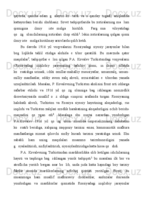 qayerda,   qancha   odam   g alayon   ko tardi   va   u   qanday   tugadi)   aniqlashda 
kattayordam   berishi   shubhasiz.   Sovet   tadqiqotlarida   bu   xotiralarning   ma lum	

qismigina   ilmiy   iste molga   kiritildi.   Farg ona   viloyatidagi	
 
qo zg olonchilarning xotiralari chop etildi	
  1
. lekin xotiralarning qolgan qismi
ilmiy iste molga kiritilmay arxivlarda qolib ketdi.	

Bu   davrda   1916   yil   voqyealarini   Rossiyadagi   siyosiy   jarayonlar   bilan
bog liqlikda   tahlil   etishga   alohida   e tibor   qaratildi.   Bu   mavzuda   qator	
 
maqolalar 2
,   tadqiqotlar   e lon   qilgan   P.A.   Kovalev   Turkistondagi   voqyealarni	

«Rossiyadagi   inqilobiy   jarayonning   tarkibiy   qismi,   in ikosi»   sifatida	

ko rsatishga   urinadi,   ichki   omillar-mahalliy   xususiyatlar,   umumxalq,   umum-	

milliy   manfaatlar,   oddiy   avom   xalq   ahvoli,   orzuistaklari   e tibordan   yanada	

uzoqlashtiriladi. Masalan, P. Kovalevning Turkiston aholisini front orti ishlarga
safarbar   etilishi   va   1916   yil   qo zg olonniga   bag ishlangan   nomzodlik	
  
dissertasiyasida   muallif   o z   oldiga   «inqiroz   arafasida   turgan   Rossiyaning	

halokatli   ahvoli,   Turkiston   va   Rossiya   siyosiy   hayotining   aloqadorligi,   rus
inqilobi va Turkiston xalqlari ozodlik harakatining aloqadorligini ochib berish»
maqsadini   qo ygan   edi	
 3
.   Masalaga   shu   nuqtai   nazardan   yondoshgan
P.A.Kovalev   1916   yil   qo zg oloni   misolida   imperializmning   halokatini	
 
ko rsatib   berishga,   xalqning   xaqqoniy   tarixini   emas,   kommunistik   mafkura	

manfaatlariga   xizmat   qiluvchi   sinfiy   kurash   tarixini   yaratishga   urindi.   Shu
sababli   ham   uning   maqolalari   muammo   tarixshunosligini   yanada
g oyalashtirish, sinfiylashtirish, siyosiylashtirishga katta hissa qo shdi.
 
P.A.   Kovalevning   Turkistondan   mardikorlikka   olib   ketilgan   ishchilarning
hayoti   va   taqdiriga   bag ishlangan   yoirik   tadqiqoti	
 1
  bu   masalani   ilk   bor   va
atroflicha   yoritib   bergan   asar   bo lib,   unda   juda   katta   hajmdagi   boy   tarixiy	

faktlar   asosida   mardikorlarning   achchiq   qismati   yoritilgan.   Biroq,   bu
muammoga   ham   muallif   mafkuraviy   cheklashlar,   andozalar   doirasida
yondoshgan   va   mardikorlar   qismatida   Rossiyadagi   inqilobiy   jarayonlar 