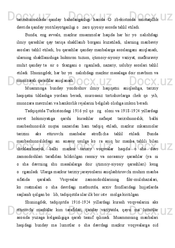 tarixshunoslikda   qanday   baholanganligi   hamda   O zbekistonda   mustaqillik
davrida qanday yoritilayotganligi o zaro qiyosiy asosda tahlil etiladi.	

Bunda,   eng   avvalo,   mazkur   muammolar   haqida   har   bir   yo nalishdagi	

ilmiy   qarashlar   qay   tariqa   shakllanib   borgani   kuzatiladi,   ularning   manbaviy
asoslari   tahlil   etiladi,   bu   qarashlar   qanday   manbalarga   asoslangani   aniqlanadi,
ularning   shakllanishiga   hukmron   tuzum,   ijtimoiy-siyosiy   vaziyat,   mafkuraviy
muhit   qanday   ta sir   o tkazgani   o rganiladi,   nazariy,   uslubiy   asoslari   tahlil	
  
etiladi.   Shuningdek,   har   bir   yo nalishdagi   mazkur   masalaga   doir   mavhum   va	

munozarali qarashlar aniqlanadi.
Muammoga   bunday   yondoshuv   ilmiy   haqiqatni   aniqlashga,   tarixiy
haqiqatni   tiklashga   yordam   beradi,   murosasiz   tortishuvlarga   chek   qo yib,	

munozara mavzulari va hamkorlik rejalarini belgilab olishga imkon beradi.
Tadqiqotda Turkistondagi 1916 yil qo zg oloni va 1918-1924 yillardagi	
 
sovet   hokimiyatiga   qarshi   kurashlar   nafaqat   tarixshunoslik,   balki
manbashunoslik   nuqtai   nazaridan   ham   tadqiq   etiladi,   mazkur   mkammolar
tarixini   aks   ettiruvchi   manbalar   atroflicha   tahlil   etiladi.   Bunda
manbashunoslikdagi   an anaviy   usulga   ko ra   aniq   bir   manba   tahlili   bilan	
 
cheklanilmaydi,   balki   mazkur   tarixiy   voqyealar   haqida   o sha   davr	

zamondoshlari   tarafidan   bildirilgan   rasmiy   va   norasmiy   qarashlar   (ya ni	

o sha   davrning   shu   masalalarga   doir   ijtimoiy-siyosiy   qarashlari)   keng	

o rganiladi. Ularga mazkur tarixiy jarayonlarni aniqlashtiruvchi muhim manba

sifatida   qaraladi.   Voqyealar   zamondoshlarining   fikr-mulohazalari,
ko rsatmalari   o sha   davrdagi   matbuotda,   arxiv   fondlaridagi   hujjatlarda
 
saqlanib qolgan bo lib, tadqiqotda ular ilk bor iste molga kiritilgan.	
 
Shuningdek,   tadqiqotda   1916-1924   yillardagi   kurash   voqyealarini   aks
ettiruvchi   manbalar   kim   tarafidan,   qanday   vaziyatda,   qaysi   ma lumotlar	

asosida   yuzaga   kelganligiga   qarab   tasnif   qilinadi.   Muammoning   manbalari
haqidagi   bunday   ma lumotlar   o sha   davrdagi   mazkur   voqyealarga   oid	
  