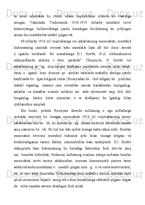 ta sirini   nihoyatda   bo rttirib,   ularni   inqilobchilar   sifatida   ko rsatishga  
uringan.   Vaholanki,   Turkistonda   1918-1924   yillarda   mustabid   sovet
hokimiyatiga,   bolsheviklarga   qarshi   kurashgan   kuchlarning   ko pchiligini	

aynan shu mardikorlar tashkil qilgan edi.
60-yillarda   1916   yil   voqyealariga   rus   askarlarining   munosabati,   mustabid
hukumatning   jazolash   siyosati   kabi   masalalar   ham   ilk   bor   ilmiy   asosda
o rganila   boshlandi.   Bu   masalalarga   D.I.   Soyfer,   N.A.   Abdurahimova	

tadqiqodlarida   alohida   e tibor   qaratildi	
 2
.   Chunonchi,   D.   Soyfer   rus
askarlarining   qo zg olonchilarni   shafqatsiz   jazolashda   ishtirok   etish   sabab-	
 
larini   o rganib,   buni   chorizm   qo shinlari   tarkibida   mahalliy   aholiga   qarshi	
 
kayfiyatda bo lgan kelgindi ruslar (Rossiyadan ko chib kelgan) ko pchilikni	
  
tashkil   etganligi,   maxsus   jazo   otryadlari   asosan   kazaklardan   tuzilganligi,
askarlar   va   kazaklar   orasida   uzluksiz   sur atda   shovinistik   targ ibot   olib	
 
borganligi,   harbiy   holat   qonunlari   o ta   shafqatsiz   bo lganligi   bilan	
 
izohlanishini aniqladi.
Ma lumki,   podsho   Rossiyasi   davrida   millatning   o zga   millatlarga	
 
nisbatan   xayrixoh   bo lmagan   munosabati   1916   yil   voqyealarining   asosiy	

sabablaridan biri bo lib, bu siyosat qo zg olonni bostirish davomida yanada	
  
aniq namoyon bo ldi. Bu hol har ikki millat orasiga katta rahna soldi. Bunday	

munosabat   bevosita   mustabid   hukumat   aybi   bilan   yuzaga   kelgani   va
keskinlashganini   tarixiy   faktlar,   zamondoshlar   ham   tasdiqlaydi.   D.I.   Soyfer
tadqiqotida   ham   hukumatning   bu   boradagi   faoliyatini   fosh   etuvchi   aniq
ma lumotlar  keltiriladi.  Hukmron  millatning  mazlum  xalqqa  nisbatan  bunday	

munosabati   sovet   tarixiy   adabiyotlari,   xususan   kommunistik   partiya   tarixi
adabiyotlarida mustahkam o rnashib qolgan noto g ri va soxta tasavvurlarni,	
  
ya ni «rus xalqi (jumladan Turkistondagi ham) mahalliy aholini zulmdan ozod	

qilish missiyasini bajarib, uning erk uchun kurashlariga rahbarlik qilgan» degan
da volar naqadar asossiz ekanligini fosh qiladi.
 