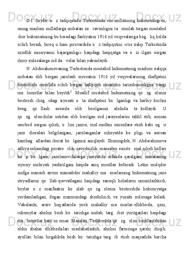 D.I.   Soyfer   o z   tadqiqotida   Turkistonda   rus   millatining   hukmronligi-ni,
uning mazlum millatlarga nisbatan zo ravonligini ta minlab turgan mustabid	
 
chor hukumatining bu boradagi faoliyatini 1916 yil voqyealariga bog liq holda	

ochib   beradi,   biroq   u   ham   pirovardida   o z   tadqiqotini   «rus   xalqi   Turkistinda	

ozodlik   missiyasini   bajarganligi»   haqidagi   haqiqatga   va   o zi   ilgari   surgan	

ilmiy xulosalarga zid da volar bilan yakunlaydi.	

N. Abdurahimovaning Turkistonda mustabid hukumatning mazlum xalqqa
nisbatan   olib   borgan   jazolash   siyosatini   1916   yil   voqyealarining   shafqatsiz
bostirilishi   misolida   ochib   bergan   tadqiqoti   muammo   tarixshunosligini   yangi
ma lumotlar   bilan   boyitdi	
 1
.   Muallif   mustabid   hukumatning   qo zg olonni	 
bostirish   chog idagi   siyosati   o ta   shafqatsiz   bo lganligi   va   harbiy   kuchni	
  
keng   qo llash   asosida   olib   borilganini   alohida   ta kidlaydi.   U	
 
qo zg olonchilar   ustidan   olib   borilgan   sud   jarayonlarini   tahlil   etib,   asosan	
 
umrbod   surgun   qilish,   o lim   jazosi,   mol-mulkni   musodara   etish   kabi   og ir	
 
jazo   choralari   belgilangani,   jazolanganlar   nihoyatda   ko pligi   va   asosan	

kambag allardan iborat bo lganini aniqlaydi. Shuningdek, N. Abdurahimova	
 
adliya sohasidagi poraxo rlik, savodsizlik, mansabni suiiste mol qilish hollari	
 
ko p   bo lgani,   jazolanuvchilarga   jinoyatchi   sifatida   qaralgani,   masalaning	
 
siyosiy   mohiyati   yashirilgani   haqida   aniq   misollar   keltiradi.   Lekin   mulqdor
sinfga   mansub   ayrim   mansabdor   mahalliy   ma murlarning   hukumatning   jazo	

otryadlarini   qo llab-quvvatlagani   haqidagi   sanoqli   holatlarni   umumlashtirib,	

boylar   o z   manfaatini   ko zlab   qo zg olonni   bostirishda   hokimiyatga	
   
yordamlashgan,   degan   mazmundagi   shoshilinch   va   yuzaki   xulosaga   keladi.
Vaholanki,   arxiv   hujjatlarida   yirik   mahalliy   ma murlar-ellikboshi,   qozi,	

ruhoniylar   aholini   bosh   ko tarishga   undab,   targ ibot   yuritganlari   haqidagi	
 
ma lumotlar ham oz emas. Masalan, Toshkentda qo zg olon boshlanishidan	
  
oldin   shahar   ellikboshilari   maslahatlashib,   aholini   farmonga   qarshi   chiqib,
ayollari   bilan   birgalikda   bosh   ko tarishga   targ ib   etish   maqsadida   barcha	
  