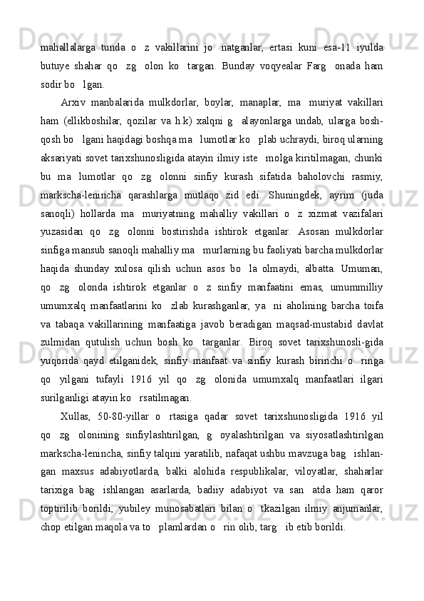 mahallalarga   tunda   o z   vakillarini   jo natganlar,   ertasi   kuni   esa-11   iyulda 
butuye   shahar   qo zg olon   ko targan.   Bunday   voqyealar   Farg onada   ham	
   
sodir bo lgan.	

Arxiv   manbalarida   mulkdorlar,   boylar,   manaplar,   ma muriyat   vakillari	

ham   (ellikboshilar,   qozilar   va   h.k)   xalqni   g alayonlarga   undab,   ularga   bosh-	

qosh bo lgani haqidagi boshqa ma lumotlar ko plab uchraydi, biroq ularning	
  
aksariyati sovet tarixshunosligida atayin ilmiy iste molga kiritilmagan, chunki	

bu   ma lumotlar   qo zg olonni   sinfiy   kurash   sifatida   baholovchi   rasmiy,	
  
markscha-lenincha   qarashlarga   mutlaqo   zid   edi.   Shuningdek,   ayrim   (juda
sanoqli)   hollarda   ma muriyatning   mahalliy   vakillari   o z   xizmat   vazifalari	
 
yuzasidan   qo zg olonni   bostirishda   ishtirok   etganlar.   Asosan   mulkdorlar	
 
sinfiga mansub sanoqli mahalliy ma murlarning bu faoliyati barcha mulkdorlar	

haqida   shunday   xulosa   qilish   uchun   asos   bo la   olmaydi,   albatta.   Umuman,	

qo zg olonda   ishtirok   etganlar   o z   sinfiy   manfaatini   emas,   umummilliy	
  
umumxalq   manfaatlarini   ko zlab   kurashganlar,   ya ni   aholining   barcha   toifa	
 
va   tabaqa   vakillarining   manfaatiga   javob   beradigan   maqsad-mustabid   davlat
zulmidan   qutulish   uchun   bosh   ko targanlar.   Biroq   sovet   tarixshunosli-gida	

yuqorida   qayd   etilganidek,   sinfiy   manfaat   va   sinfiy   kurash   birinchi   o ringa	

qo yilgani   tufayli   1916   yil   qo zg olonida   umumxalq   manfaatlari   ilgari	
  
surilganligi atayin ko rsatilmagan.	

Xullas,   50-80-yillar   o rtasiga   qadar   sovet   tarixshunosligida   1916   yil	

qo zg olonining   sinfiylashtirilgan,   g oyalashtirilgan   va   siyosatlashtirilgan	
  
markscha-lenincha, sinfiy talqini yaratilib, nafaqat ushbu mavzuga bag ishlan-	

gan   maxsus   adabiyotlarda,   balki   alohida   respublikalar,   viloyatlar,   shaharlar
tarixiga   bag ishlangan   asarlarda,   badiiy   adabiyot   va   san atda   ham   qaror	
 
toptirilib   borildi,   yubiley   munosabatlari   bilan   o tkazilgan   ilmiy   anjumanlar,	

chop etilgan maqola va to plamlardan o rin olib, targ ib etib borildi.	
   