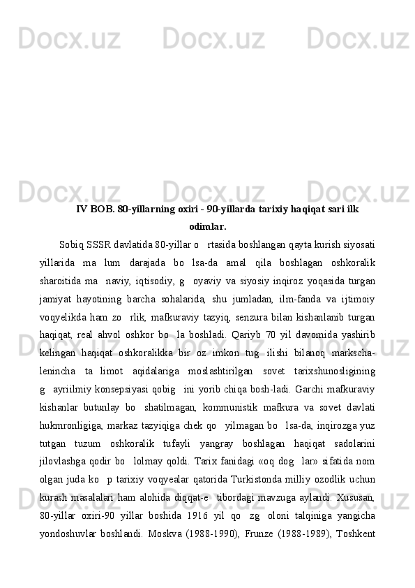 IV BOB. 80-yillarning oxiri - 90-yillarda tarixiy haqiqat sari ilk
odimlar.
Sobiq SSSR davlatida 80-yillar o rtasida boshlangan qayta kurish siyosati
yillarida   ma lum   darajada   bo lsa-da   amal   qila   boshlagan   oshkoralik	
 
sharoitida   ma naviy,   iqtisodiy,   g oyaviy   va   siyosiy   inqiroz   yoqasida   turgan
 
jamiyat   hayotining   barcha   sohalarida,   shu   jumladan,   ilm-fanda   va   ijtimoiy
voqyelikda   ham   zo rlik,   mafkuraviy   tazyiq,   senzura   bilan   kishanlanib   turgan	

haqiqat,   real   ahvol   oshkor   bo la   boshladi.   Qariyb   70   yil   davomida   yashirib	

kelingan   haqiqat   oshkoralikka   bir   oz   imkon   tug ilishi   bilanoq   markscha-	

lenincha   ta limot   aqidalariga   moslashtirilgan   sovet   tarixshunosligining	

g ayriilmiy konsepsiyasi qobig ini yorib chiqa bosh-ladi. Garchi mafkuraviy	
 
kishanlar   butunlay   bo shatilmagan,   kommunistik   mafkura   va   sovet   davlati	

hukmronligiga, markaz tazyiqiga chek qo yilmagan bo lsa-da, inqirozga yuz	
 
tutgan   tuzum   oshkoralik   tufayli   yangray   boshlagan   haqiqat   sadolarini
jilovlashga  qodir   bo lolmay   qoldi.   Tarix  fanidagi  «oq   dog lar»  sifatida  nom	
 
olgan   juda   ko p   tarixiy   voqyealar   qatorida   Turkistonda   milliy   ozodlik   uchun	

kurash  masalalari   ham   alohida   diqqat-e tibordagi  mavzuga   aylandi.  Xususan,	

80-yillar   oxiri-90   yillar   boshida   1916   yil   qo zg oloni   talqiniga   yangicha	
 
yondoshuvlar   boshlandi.   Moskva   (1988-1990),   Frunze   (1988-1989),   Toshkent 
