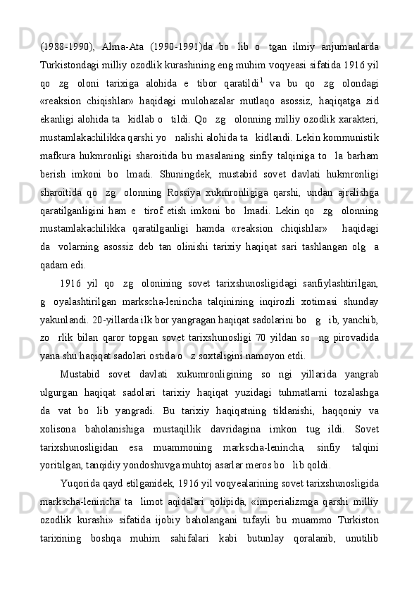 (1988-1990),   Alma-Ata   (1990-1991)da   bo lib   o tgan   ilmiy   anjumanlarda 
Turkistondagi milliy ozodlik kurashining eng muhim voqyeasi sifatida 1916 yil
qo zg oloni   tarixiga   alohida   e tibor   qaratildi	
   1
  va   bu   qo zg olondagi	 
«reaksion   chiqishlar»   haqidagi   mulohazalar   mutlaqo   asossiz,   haqiqatga   zid
ekanligi alohida ta kidlab o tildi. Qo zg olonning milliy ozodlik xarakteri,	
   
mustamlakachilikka qarshi yo nalishi alohida ta kidlandi. Lekin kommunistik	
 
mafkura   hukmronligi   sharoitida   bu   masalaning   sinfiy   talqiniga   to la   barham	

berish   imkoni   bo lmadi.   Shuningdek,   mustabid   sovet   davlati   hukmronligi	

sharoitida   qo zg olonning   Rossiya   xukmronligiga   qarshi,   undan   ajralishga	
 
qaratilganligini   ham   e tirof   etish   imkoni   bo lmadi.   Lekin   qo zg olonning	
   
mustamlakachilikka   qaratilganligi   hamda   «reaksion   chiqishlar»     haqidagi
da volarning   asossiz   deb   tan   olinishi   tarixiy   haqiqat   sari   tashlangan   olg a	
 
qadam edi.
1916   yil   qo zg olonining   sovet   tarixshunosligidagi   sanfiylashtirilgan,	
 
g oyalashtirilgan   markscha-lenincha   talqinining   inqirozli   xotimasi   shunday	

yakunlandi. 20-yillarda ilk bor yangragan haqiqat sadolarini bo g ib, yanchib,	
 
zo rlik   bilan   qaror   topgan   sovet   tarixshunosligi   70   yildan   so ng   pirovadida	
 
yana shu haqiqat sadolari ostida o z soxtaligini namoyon etdi.	

Mustabid   sovet   davlati   xukumronligining   so ngi   yillarida   yangrab	

ulgurgan   haqiqat   sadolari   tarixiy   haqiqat   yuzidagi   tuhmatlarni   tozalashga
da vat   bo lib   yangradi.   Bu   tarixiy   haqiqatning   tiklanishi,   haqqoniy   va	
 
xolisona   baholanishiga   mustaqillik   davridagina   imkon   tug ildi.   Sovet	

tarixshunosligidan   esa   muammoning   markscha-lenincha,   sinfiy   talqini
yoritilgan, tanqidiy yondoshuvga muhtoj asarlar meros bo lib qoldi.	

Yuqorida qayd etilganidek, 1916 yil voqyealarining sovet tarixshunosligida
markscha-lenincha   ta limot   aqidalari   qolipida,   «imperializmga   qarshi   milliy	

ozodlik   kurashi»   sifatida   ijobiy   baholangani   tufayli   bu   muammo   Turkiston
tarixining   boshqa   muhim   sahifalari   kabi   butunlay   qoralanib,   unutilib 