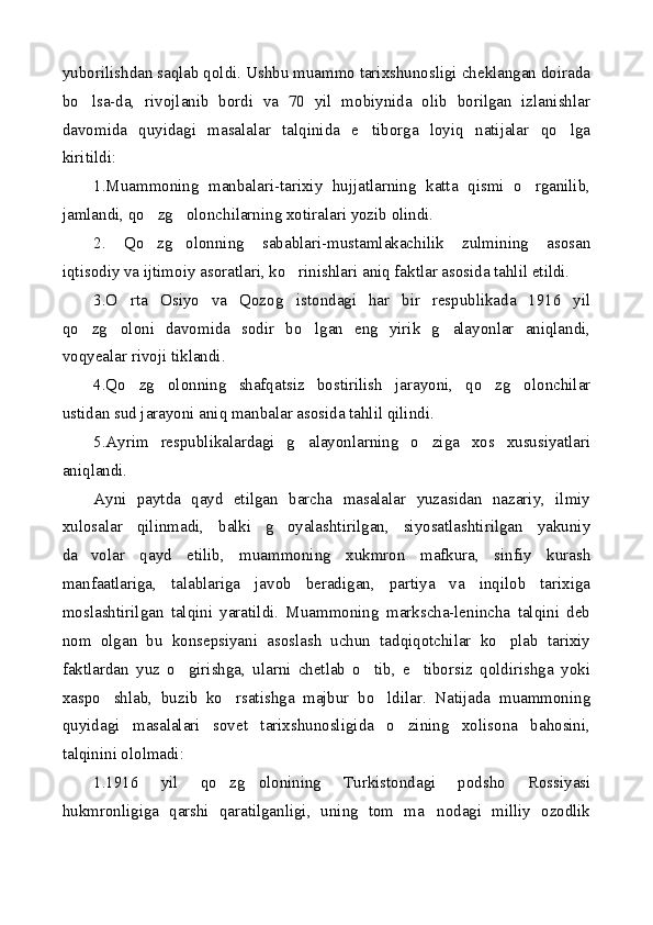 yuborilishdan saqlab qoldi. Ushbu muammo tarixshunosligi cheklangan doirada
bo lsa-da,   rivojlanib   bordi   va   70   yil   mobiynida   olib   borilgan   izlanishlar
davomida   quyidagi   masalalar   talqinida   e tiborga   loyiq   natijalar   qo lga	
 
kiritildi:
1.Muammoning   manbalari-tarixiy   hujjatlarning   katta   qismi   o rganilib,	

jamlandi, qo zg olonchilarning xotiralari yozib olindi.	
 
2.   Qo zg olonning   sabablari-mustamlakachilik   zulmining   asosan
 
iqtisodiy va ijtimoiy asoratlari, ko rinishlari aniq faktlar asosida tahlil etildi.	

3.O rta   Osiyo   va   Qozog istondagi   har   bir   respublikada   1916   yil	
 
qo zg oloni   davomida   sodir   bo lgan   eng   yirik   g alayonlar   aniqlandi,	
   
voqyealar rivoji tiklandi.
4.Qo zg olonning   shafqatsiz   bostirilish   jarayoni,   qo zg olonchilar	
   
ustidan sud jarayoni aniq manbalar asosida tahlil qilindi.
5.Ayrim   respublikalardagi   g alayonlarning   o ziga   xos   xususiyatlari	
 
aniqlandi.
Ayni   paytda   qayd   etilgan   barcha   masalalar   yuzasidan   nazariy,   ilmiy
xulosalar   qilinmadi,   balki   g oyalashtirilgan,   siyosatlashtirilgan   yakuniy	

da volar   qayd   etilib,   muammoning   xukmron   mafkura,   sinfiy   kurash	

manfaatlariga,   talablariga   javob   beradigan,   partiya   va   inqilob   tarixiga
moslashtirilgan   talqini   yaratildi.   Muammoning   markscha-lenincha   talqini   deb
nom   olgan   bu   konsepsiyani   asoslash   uchun   tadqiqotchilar   ko plab   tarixiy	

faktlardan   yuz   o girishga,   ularni   chetlab   o tib,   e tiborsiz   qoldirishga   yoki	
  
xaspo shlab,   buzib   ko rsatishga   majbur   bo ldilar.   Natijada   muammoning	
  
quyidagi   masalalari   sovet   tarixshunosligida   o zining   xolisona   bahosini,	

talqinini ololmadi:
1.1916   yil   qo zg olonining   Turkistondagi   podsho   Rossiyasi	
 
hukmronligiga   qarshi   qaratilganligi,   uning   tom   ma nodagi   milliy   ozodlik	
 