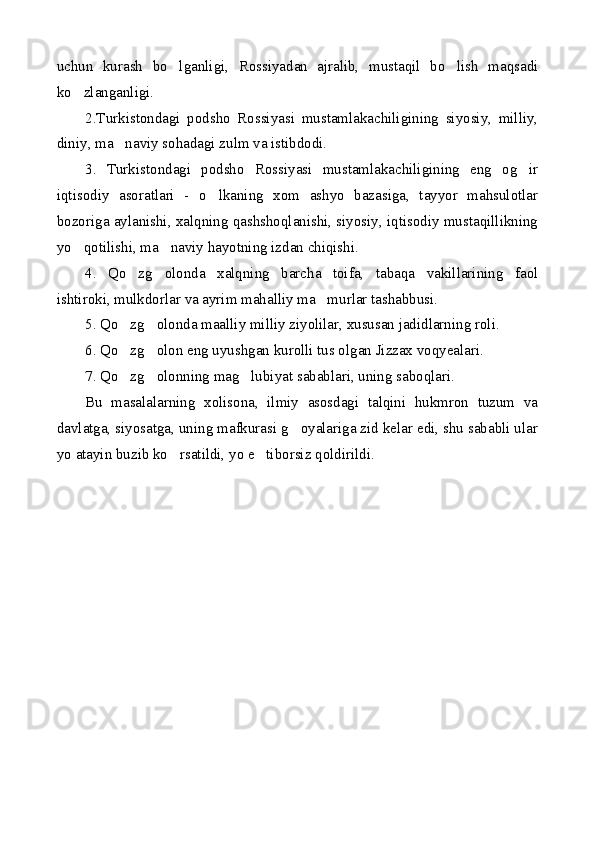 uchun   kurash   bo lganligi,   Rossiyadan   ajralib,   mustaqil   bo lish   maqsadi 
ko zlanganligi.	

2.Turkistondagi   podsho   Rossiyasi   mustamlakachiligining   siyosiy,   milliy,
diniy, ma naviy sohadagi zulm va istibdodi.	

3.   Turkistondagi   podsho   Rossiyasi   mustamlakachiligining   eng   og ir	

iqtisodiy   asoratlari   -   o lkaning   xom   ashyo   bazasiga,   tayyor   mahsulotlar	

bozoriga aylanishi, xalqning qashshoqlanishi, siyosiy, iqtisodiy mustaqillikning
yo qotilishi, ma naviy hayotning izdan chiqishi.	
 
4.   Qo zg olonda   xalqning   barcha   toifa,   tabaqa   vakillarining   faol	
 
ishtiroki, mulkdorlar va ayrim mahalliy ma murlar tashabbusi.	

5. Qo zg olonda maalliy milliy ziyolilar, xususan jadidlarning roli.	
 
6. Qo zg olon eng uyushgan kurolli tus olgan Jizzax voqyealari.
 
7. Qo zg olonning mag lubiyat sabablari, uning saboqlari.
  
Bu   masalalarning   xolisona,   ilmiy   asosdagi   talqini   hukmron   tuzum   va
davlatga, siyosatga, uning mafkurasi g oyalariga zid kelar edi, shu sababli ular	

yo atayin buzib ko rsatildi, yo e tiborsiz qoldirildi.	
  