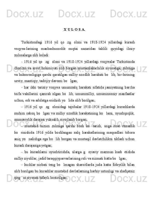 X U L O S A.
Turkistondagi   1916   yil   qo zg oloni   va   1918-1924   yillardagi   kurash 
voqyea-larining   manbashunoslik   nuqtai   nazaridan   tahlili   quyidagi   ilmiy
xulosalarga olib keladi:
-   1916   yil   qo zg oloni   va   1918-1924   yillardagi   voqyealar   Turkistonda	
 
chorizm va sovet hokimiyati olib borgan mustamlakachilik siyosatiga, zulmiga
va hukmronligiga qarshi qaratilgan milliy ozodlik harakati bo lib, bir-birining	

uzviy, mantiqiy, tadrijiy davomi bo lgan;	

-   har   ikki   tarixiy   voqyea   umumxalq   harakati   sifatida   jamiyatning   barcha
toifa   vakillarini   qamrab   olgan   bo lib,   umummilliy,   umuminsoniy   manfaatlar

uchun, erk va adolatga erishish yo lida olib borilgan;

-   1916   yil   qo zg olonidagi   tajribalar   1918-1924   yillardagi   kurashlarda	
 
muhim   saboq   bo lgan   va   milliy   ozodlik   harakatining   ko lami,   uyushqoqlik,
 
ommaviylik darajasi yuksalib, rivojlanib borgan;
-   mustabid   tuzum   zulmiga   qarshi   bosh   ko tarish,   unga   itoat   etmaslik	

ko rinishida   1916   yilda   boshlangan   xalq   harakatlarining   maqsadlari   tobora	

aniq   yo nalishga   ega   bo lib   borgan   va   mustaqil   davlatchilikni   tiklash   uchun	
 
kurash darajasiga yetgan;
-   bu   kurashlarni   uyushtirishda,   ularga   g oyaviy   mazmun   kasb   etishda	

milliy ziyolilar, jadid taraqqiyparvarlarining roli va xizmati katta bo lgan;	

-   kuchlar   nisbati   teng   bo lmagan   sharoitlarda   juda   katta   fidoyilik   bilan	

olib borilgan bu kurashlar mustabid davlatlarning harbiy ustunligi va shafqatsiz
qirg in siyosati tufayli bostirilgan;	
 