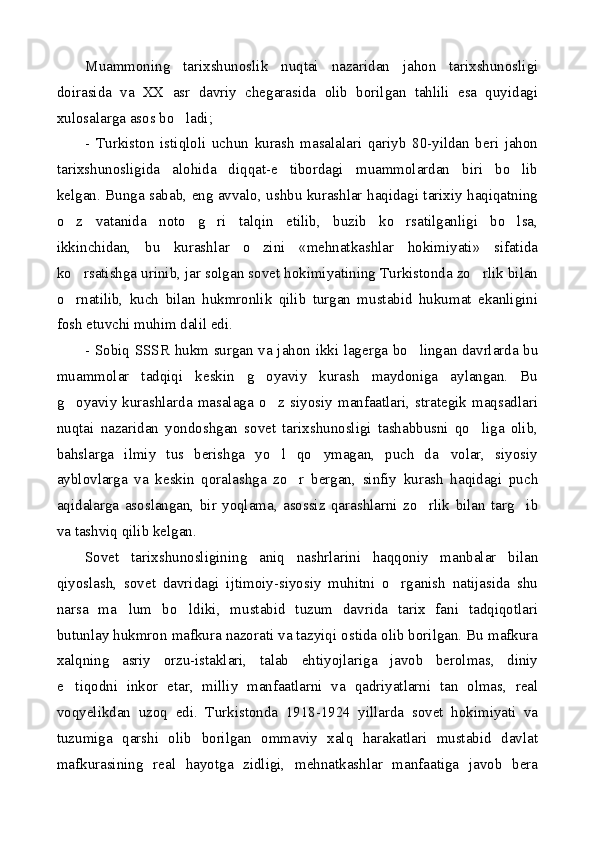 Muammoning   tarixshunoslik   nuqtai   nazaridan   jahon   tarixshunosligi
doirasida   va   XX   asr   davriy   chegarasida   olib   borilgan   tahlili   esa   quyidagi
xulosalarga asos bo ladi;
-   Turkiston   istiqloli   uchun   kurash   masalalari   qariyb   80-yildan   beri   jahon
tarixshunosligida   alohida   diqqat-e tibordagi   muammolardan   biri   bo lib	
 
kelgan. Bunga sabab, eng avvalo, ushbu kurashlar haqidagi tarixiy haqiqatning
o z   vatanida   noto g ri   talqin   etilib,   buzib   ko rsatilganligi   bo lsa,	
    
ikkinchidan,   bu   kurashlar   o zini   «mehnatkashlar   hokimiyati»   sifatida	

ko rsatishga urinib, jar solgan sovet hokimiyatining Turkistonda zo rlik bilan	
 
o rnatilib,   kuch   bilan   hukmronlik   qilib   turgan   mustabid   hukumat   ekanligini

fosh etuvchi muhim dalil edi.
- Sobiq SSSR hukm surgan va jahon ikki lagerga bo lingan davrlarda bu	

muammolar   tadqiqi   keskin   g oyaviy   kurash   maydoniga   aylangan.   Bu	

g oyaviy   kurashlarda   masalaga  o z  siyosiy   manfaatlari,   strategik  maqsadlari	
 
nuqtai   nazaridan   yondoshgan   sovet   tarixshunosligi   tashabbusni   qo liga   olib,	

bahslarga   ilmiy   tus   berishga   yo l   qo ymagan,   puch   da volar,   siyosiy	
  
ayblovlarga   va   keskin   qoralashga   zo r   bergan,   sinfiy   kurash   haqidagi   puch	

aqidalarga   asoslangan,   bir   yoqlama,   asossiz   qarashlarni   zo rlik   bilan   targ ib	
 
va tashviq qilib kelgan.
Sovet   tarixshunosligining   aniq   nashrlarini   haqqoniy   manbalar   bilan
qiyoslash,   sovet   davridagi   ijtimoiy-siyosiy   muhitni   o rganish   natijasida   shu	

narsa   ma lum   bo ldiki,   mustabid   tuzum   davrida   tarix   fani   tadqiqotlari	
 
butunlay hukmron mafkura nazorati va tazyiqi ostida olib borilgan. Bu mafkura
xalqning   asriy   orzu-istaklari,   talab   ehtiyojlariga   javob   berolmas,   diniy
e tiqodni   inkor   etar,   milliy   manfaatlarni   va   qadriyatlarni   tan   olmas,   real	

voqyelikdan   uzoq   edi.   Turkistonda   1918-1924   yillarda   sovet   hokimiyati   va
tuzumiga   qarshi   olib   borilgan   ommaviy   xalq   harakatlari   mustabid   davlat
mafkurasining   real   hayotga   zidligi,   mehnatkashlar   manfaatiga   javob   bera 