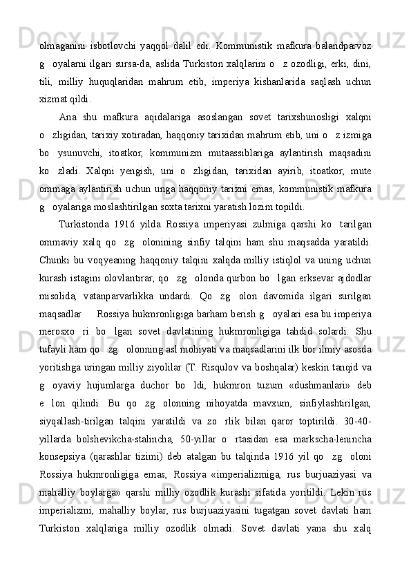 olmaganini   isbotlovchi   yaqqol   dalil   edi.   Kommunistik   mafkura   balandparvoz
g oyalarni ilgari sursa-da, aslida Turkiston xalqlarini o z ozodligi, erki, dini, 
tili,   milliy   huquqlaridan   mahrum   etib,   imperiya   kishanlarida   saqlash   uchun
xizmat qildi.
Ana   shu   mafkura   aqidalariga   asoslangan   sovet   tarixshunosligi   xalqni
o zligidan, tarixiy xotiradan, haqqoniy tarixidan mahrum etib, uni o z izmiga
 
bo ysunuvchi,   itoatkor,   kommunizm   mutaassiblariga   aylantirish   maqsadini

ko zladi.   Xalqni   yengish,   uni   o zligidan,   tarixidan   ayirib,   itoatkor,   mute
 
ommaga  aylantirish  uchun  unga  haqqoniy  tarixni  emas,  kommunistik  mafkura
g oyalariga moslashtirilgan soxta tarixni yaratish lozim topildi.

Turkistonda   1916   yilda   Rossiya   imperiyasi   zulmiga   qarshi   ko tarilgan	

ommaviy   xalq   qo zg olonining   sinfiy   talqini   ham   shu   maqsadda   yaratildi.	
 
Chunki   bu   voqyeaning   haqqoniy   talqini   xalqda   milliy   istiqlol   va   uning   uchun
kurash istagini olovlantirar, qo zg olonda qurbon bo lgan erksevar ajdodlar	
  
misolida,   vatanparvarlikka   undardi.   Qo zg olon   davomida   ilgari   surilgan	
 
maqsadlar   Rossiya hukmronligiga barham berish g oyalari esa bu imperiya	
 
merosxo ri   bo lgan   sovet   davlatining   hukmronligiga   tahdid   solardi.   Shu	
 
tufayli ham qo zg olonning asl mohiyati va maqsadlarini ilk bor ilmiy asosda	
 
yoritishga uringan milliy ziyolilar (T. Risqulov va boshqalar) keskin tanqid va
g oyaviy   hujumlarga   duchor   bo ldi,   hukmron   tuzum   «dushmanlari»   deb	
 
e lon   qilindi.   Bu   qo zg olonning   nihoyatda   mavxum,   sinfiylashtirilgan,
  
siyqallash-tirilgan   talqini   yaratildi   va   zo rlik   bilan   qaror   toptirildi.   30-40-	

yillarda   bolshevikcha-stalincha,   50-yillar   o rtasidan   esa   markscha-lenincha	

konsepsiya   (qarashlar   tizimi)   deb   atalgan   bu   talqinda   1916   yil   qo zg oloni	
 
Rossiya   hukmronligiga   emas,   Rossiya   «imperializmiga,   rus   burjuaziyasi   va
mahalliy   boylarga»   qarshi   milliy   ozodlik   kurashi   sifatida   yoritildi.   Lekin   rus
imperializmi,   mahalliy   boylar,   rus   burjuaziyasini   tugatgan   sovet   davlati   ham
Turkiston   xalqlariga   milliy   ozodlik   olmadi.   Sovet   davlati   yana   shu   xalq 
