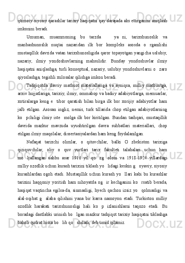 ijtimoiy-siyosiy qarashlar tarixiy haqiqatni qay darajada aks ettirganini aniqlash
imkonini beradi.
Umuman,   muammoning   bu   tarzda     ya ni,   tarixshunoslik   va 
manbashunoslik   nuqtai   nazaridan   ilk   bor   kompleks   asosda   o rganilishi	

mustaqillik davrida vatan tarixshunosligida qaror topayotgan yangicha uslubiy,
nazariy,   ilmiy   yondoshuvlarning   mahsulidir.   Bunday   yondoshuvlar   ilmiy
haqiqatni aniqlashga, turli konseptual, nazariy, uslubiy yondoshuvlarni o zaro	

qiyoslashga, tegishli xulosalar qilishga imkon beradi.
Tadqiqotda   davriy   matbuot   materiallariga   va   ayniqsa,   milliy   matbuotga,
arxiv hujjatlariga, tarixiy, ilmiy, ommabop va badiiy adabiyotlarga, memuarlar,
xotiralarga   keng   e tibor   qaratish   bilan   birga   ilk   bor   xorijiy   adabiyotlar   ham	

jalb   etilgan.   Asosan   ingliz,   nemis,   turk   tillarida   chop   etilgan   adabiyotlarning
ko pchiligi   ilmiy   iste molga   ilk   bor   kiritilgan.   Bundan   tashqari,   mustaqillik	
 
davrida   mazkur   mavzuda   uyushtirilgan   davra   suhbatlari   materiallari,   chop
etilgan ilmiy maqolalar, dissertasiyalardan ham keng foydalanilgan.
Nafaqat   tarixchi   olimlar,   o qituvchilar,   balki   O zbekiston   tarixiga	
 
qiziquvchilar,   oliy   o quv   yurtlari   tarix   fakulteti   talabalari   uchun   ham	

mo ljallangan   ushbu   asar   1916   yil   qo zg oloni   va   1918-1924   yillardagi	
  
milliy ozodlik uchun kurash tarixini tiklash yo lidagi keskin g oyaviy, siyosiy	
 
kurashlardan  ogoh  etadi.  Mustaqillik  uchun  kurash  yo llari  kabi  bu  kurashlar	

tarixini   haqqoniy   yoritish   ham   nihoyatda   og ir   kechganini   ko rsatib   berada,	
 
haqiqat   vaqtincha   egilsa-da,   sinmasligi,   hyech   qachon   izsiz   yo qolmasligi   va	

alal-oqibat   g alaba   qilishini   yana   bir   karra   namoyon   etadi.   Turkiston   milliy	

ozodlik   harakati   tarixshunosligi   hali   ko p   izlanishlarni   taqozo   etadi.   Bu	

boradagi dastlabki urinish bo lgan mazkur tadqiqot tarixiy haqiqatni tiklashga	

baholi qudrat hissa bo lib qo shiladi, deb umid qilamiz.	
  