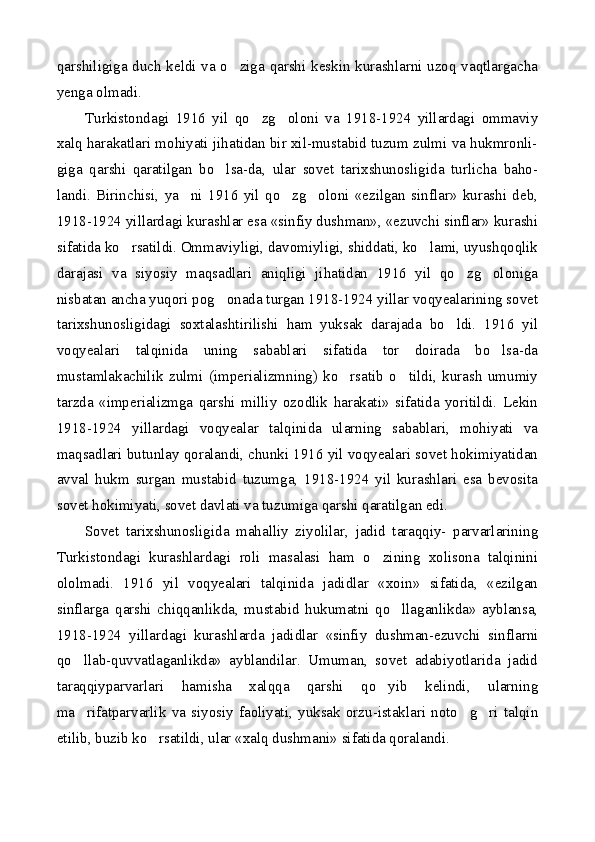 qarshiligiga duch keldi va o ziga qarshi keskin kurashlarni uzoq vaqtlargacha
yenga olmadi.
Turkistondagi   1916   yil   qo zg oloni   va   1918-1924   yillardagi   ommaviy	
 
xalq harakatlari mohiyati jihatidan bir xil-mustabid tuzum zulmi va hukmronli-
giga   qarshi   qaratilgan   bo lsa-da,   ular   sovet   tarixshunosligida   turlicha   baho-	

landi.   Birinchisi,   ya ni   1916   yil   qo zg oloni   «ezilgan   sinflar»   kurashi   deb,	
  
1918-1924 yillardagi kurashlar esa «sinfiy dushman», «ezuvchi sinflar» kurashi
sifatida ko rsatildi. Ommaviyligi, davomiyligi, shiddati, ko lami, uyushqoqlik	
 
darajasi   va   siyosiy   maqsadlari   aniqligi   jihatidan   1916   yil   qo zg oloniga	
 
nisbatan ancha yuqori pog onada turgan 1918-1924 yillar voqyealarining sovet	

tarixshunosligidagi   soxtalashtirilishi   ham   yuksak   darajada   bo ldi.   1916   yil	

voqyealari   talqinida   uning   sabablari   sifatida   tor   doirada   bo lsa-da	

mustamlakachilik   zulmi   (imperializmning)   ko rsatib   o tildi,   kurash   umumiy	
 
tarzda   «imperializmga   qarshi   milliy   ozodlik   harakati»   sifatida   yoritildi.   Lekin
1918-1924   yillardagi   voqyealar   talqinida   ularning   sabablari,   mohiyati   va
maqsadlari butunlay qoralandi, chunki 1916 yil voqyealari sovet hokimiyatidan
avval   hukm   surgan   mustabid   tuzumga,   1918-1924   yil   kurashlari   esa   bevosita
sovet hokimiyati, sovet davlati va tuzumiga qarshi qaratilgan edi.
Sovet   tarixshunosligida   mahalliy   ziyolilar,   jadid   taraqqiy-   parvarlarining
Turkistondagi   kurashlardagi   roli   masalasi   ham   o zining   xolisona   talqinini	

ololmadi.   1916   yil   voqyealari   talqinida   jadidlar   «xoin»   sifatida,   «ezilgan
sinflarga   qarshi   chiqqanlikda,   mustabid   hukumatni   qo llaganlikda»   ayblansa,	

1918-1924   yillardagi   kurashlarda   jadidlar   «sinfiy   dushman-ezuvchi   sinflarni
qo llab-quvvatlaganlikda»   ayblandilar.   Umuman,   sovet   adabiyotlarida   jadid	

taraqqiyparvarlari   hamisha   xalqqa   qarshi   qo yib   kelindi,   ularning	

ma rifatparvarlik   va   siyosiy   faoliyati,   yuksak   orzu-istaklari   noto g ri   talqin	
  
etilib, buzib ko rsatildi, ular «xalq dushmani» sifatida qoralandi.	
 