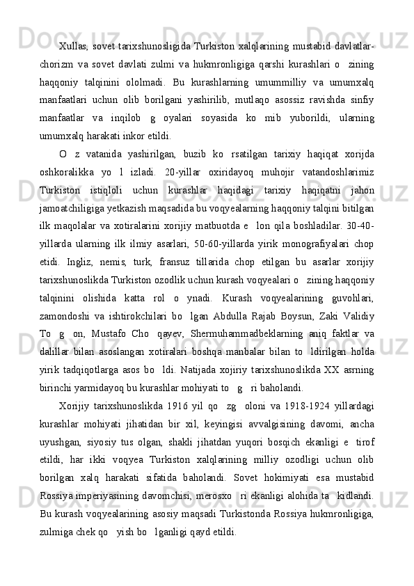 Xullas,   sovet   tarixshunosligida   Turkiston   xalqlarining   mustabid   davlatlar-
chorizm   va   sovet   davlati   zulmi   va   hukmronligiga   qarshi   kurashlari   o zining
haqqoniy   talqinini   ololmadi.   Bu   kurashlarning   umummilliy   va   umumxalq
manfaatlari   uchun   olib   borilgani   yashirilib,   mutlaqo   asossiz   ravishda   sinfiy
manfaatlar   va   inqilob   g oyalari   soyasida   ko mib   yuborildi,   ularning	
 
umumxalq harakati inkor etildi.
O z   vatanida   yashirilgan,   buzib   ko rsatilgan   tarixiy   haqiqat   xorijda	
 
oshkoralikka   yo l   izladi.   20-yillar   oxiridayoq   muhojir   vatandoshlarimiz	

Turkiston   istiqloli   uchun   kurashlar   haqidagi   tarixiy   haqiqatni   jahon
jamoatchiligiga yetkazish maqsadida bu voqyealarning haqqoniy talqini bitilgan
ilk   maqolalar   va   xotiralarini   xorijiy   matbuotda   e lon   qila   boshladilar.   30-40-	

yillarda   ularning   ilk   ilmiy   asarlari,   50-60-yillarda   yirik   monografiyalari   chop
etidi.   Ingliz,   nemis,   turk,   fransuz   tillarida   chop   etilgan   bu   asarlar   xorijiy
tarixshunoslikda Turkiston ozodlik uchun kurash voqyealari o zining haqqoniy	

talqinini   olishida   katta   rol   o ynadi.   Kurash   voqyealarining   guvohlari,	

zamondoshi   va   ishtirokchilari   bo lgan   Abdulla   Rajab   Boysun,   Zaki   Validiy

To g on,   Mustafo   Cho qayev,   Shermuhammadbeklarning   aniq   faktlar   va	
  
dalillar   bilan   asoslangan   xotiralari   boshqa   manbalar   bilan   to ldirilgan   holda	

yirik   tadqiqotlarga   asos   bo ldi.   Natijada   xojiriy   tarixshunoslikda   XX   asrning	

birinchi yarmidayoq bu kurashlar mohiyati to g ri baholandi.	
 
Xorijiy   tarixshunoslikda   1916   yil   qo zg oloni   va   1918-1924   yillardagi	
 
kurashlar   mohiyati   jihatidan   bir   xil,   keyingisi   avvalgisining   davomi,   ancha
uyushgan,   siyosiy   tus   olgan,   shakli   jihatdan   yuqori   bosqich   ekanligi   e tirof	

etildi,   har   ikki   voqyea   Turkiston   xalqlarining   milliy   ozodligi   uchun   olib
borilgan   xalq   harakati   sifatida   baholandi.   Sovet   hokimiyati   esa   mustabid
Rossiya imperiyasining davomchisi, merosxo ri ekanligi alohida ta kidlandi.	
 
Bu kurash voqyealarining asosiy maqsadi Turkistonda Rossiya hukmronligiga,
zulmiga chek qo yish bo lganligi qayd etildi.	
  