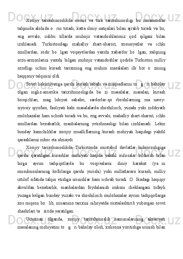 Xorijiy   tarixshunoslikda   nemis   va   turk   tarixshunosligi   bu   muammolar
talqinida   alohida   o rin   tutadi,   katta   ilmiy   natijalari   bilan   ajralib   turadi   va   bu,
eng   avvalo,   ushbu   tillarda   muhojir   vatandoshlarimiz   ijod   qilgani   bilan
izohlanadi.   Turkistondagi   mahalliy   shart-sharoit,   xususiyatlar   va   ichki
omillardan,   sodir   bo lgan   voqayelardan   yaxshi   xabardor   bo lgan,   xalqning	
 
orzu-armonlarini   yaxshi   bilgan   muhojir   vatandoshlar   ijodida   Turkiston   milliy
ozodligi   uchun   kurash   tarixining   eng   muhim   masalalari   ilk   bor   o zining	

haqqoniy talqinini oldi.
Sovet hokimiyatiga qarshi kurash sababi va maqsadlarini to g ri baholay	
 
olgan   ingliz-amerika   tarixshunosligida   ba zi   masalalar,   masalan,   kurash	

bosqichlari,   mag lubiyat   sababri,   sardorlar-qo rboshilarning   ma naviy-	
  
siyosiy   qiyofasi,   faoliyati   kabi   masalalarda   shoshilinch,   yuzaki   yoki   ziddiyatli
mulohazalar ham uchrab turadi va bu, eng avvalo, mahalliy shart-sharoit, ichki
omillardan   bexabarlik,   manbalarning   yetishmasligi   bilan   izohlanadi.   Lekin
bunday   kamchiliklar   xorijiy   mualliflarning   kurash   mohiyati   haqidagi   yakdil
qarashlarini inkor eta olmaydi.
Xorijiy   tarixshunoslikda   Turkistonda   mustabid   davlatlar   hukmronligiga
qarshi   qaratilgan   kurashlar   mohiyati   haqida   yakdil   xulosalar   bildirish   bilan
birga   ayrim   tadqiqotlarda   bu   voqyealarni   diniy   harakat   (ya ni	

musulmonlarning   kofirlarga   qarshi   yurishi)   yoki   millatlararo   kurash,   milliy
ixtilof   sifatida   talqin   etishga   urinishlar   ham   uchrab   turadi.   O lkadagi   haqiqiy	

ahvoldan   bexabarlik,   manbalardan   foydalanish   imkoni   cheklangani   tufayli
yuzaga   kelgan   bunday   yuzaki   va   shoshilinch   mulohazalar   ayrim   tadqiqotlarga
xos  nuqson  bo lib,   muammo   tarixini   nihoyatda   soxtalashtirib  yuborgan  sovet	

shashrlari ta sirida yaratilgan.	

Umuman   olganda,   xorijiy   tarixshunoslik   namunalarining   aksariyati
masalaning mohiyatini to g ri baholay olish, xolisona yoritishga urinish bilan	
  