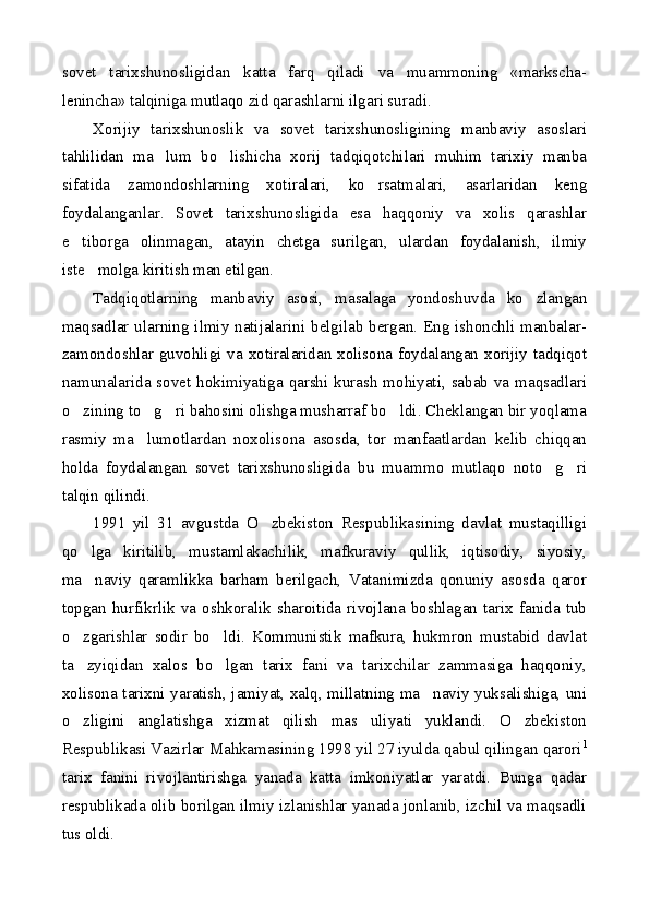 sovet   tarixshunosligidan   katta   farq   qiladi   va   muammoning   «markscha-
lenincha» talqiniga mutlaqo zid qarashlarni ilgari suradi.
Xorijiy   tarixshunoslik   va   sovet   tarixshunosligining   manbaviy   asoslari
tahlilidan   ma lum   bo lishicha   xorij   tadqiqotchilari   muhim   tarixiy   manba 
sifatida   zamondoshlarning   xotiralari,   ko rsatmalari,   asarlaridan   keng	

foydalanganlar.   Sovet   tarixshunosligida   esa   haqqoniy   va   xolis   qarashlar
e tiborga   olinmagan,   atayin   chetga   surilgan,   ulardan   foydalanish,   ilmiy	

iste molga kiritish man etilgan.	

Tadqiqotlarning   manbaviy   asosi,   masalaga   yondoshuvda   ko zlangan	

maqsadlar ularning ilmiy natijalarini belgilab bergan. Eng ishonchli manbalar-
zamondoshlar guvohligi va xotiralaridan xolisona foydalangan xorijiy tadqiqot
namunalarida sovet hokimiyatiga qarshi kurash mohiyati, sabab va maqsadlari
o zining to g ri bahosini olishga musharraf bo ldi. Cheklangan bir yoqlama	
   
rasmiy   ma lumotlardan   noxolisona   asosda,   tor   manfaatlardan   kelib   chiqqan	

holda   foydalangan   sovet   tarixshunosligida   bu   muammo   mutlaqo   noto g ri	
 
talqin qilindi.
1991   yil   31   avgustda   O zbekiston   Respublikasining   davlat   mustaqilligi	

qo lga   kiritilib,   mustamlakachilik,   mafkuraviy   qullik,   iqtisodiy,   siyosiy,	

ma naviy   qaramlikka   barham   berilgach,   Vatanimizda   qonuniy   asosda   qaror

topgan   hurfikrlik   va   oshkoralik   sharoitida   rivojlana   boshlagan   tarix   fanida   tub
o zgarishlar   sodir   bo ldi.   Kommunistik   mafkura,   hukmron   mustabid   davlat	
 
ta zyiqidan   xalos   bo lgan   tarix   fani   va   tarixchilar   zammasiga   haqqoniy,
 
xolisona tarixni yaratish, jamiyat, xalq, millatning ma naviy yuksalishiga, uni	

o zligini   anglatishga   xizmat   qilish   mas uliyati   yuklandi.   O zbekiston	
  
Respublikasi Vazirlar Mahkamasining 1998 yil 27 iyulda qabul qilingan qarori 1
tarix   fanini   rivojlantirishga   yanada   katta   imkoniyatlar   yaratdi.   Bunga   qadar
respublikada olib borilgan ilmiy izlanishlar yanada jonlanib, izchil va maqsadli
tus oldi. 