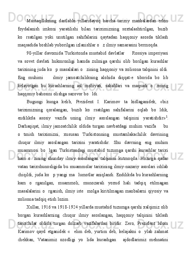 Mustaqillikning   dastlabki   yillaridayoq   barcha   tarixiy   manbalardan   erkin
foydalanish   imkoni   yaratilishi   bilan   tariximizning   soxtalashtirilgan,   buzib
ko rsatilgan   yoki   unutilgan   sahifalarini   qaytadan   haqqoniy   asosda   tiklash
maqsadida boshlab yuborilgan izlanishlar o z ilmiy samarasini bermoqda.	

90-yillar   davomida   Turkistonda   mustabid   davlatlar     Rossiya   imperiyasi	

va   sovet   davlati   hukmronligi   hamda   zulmiga   qarshi   olib   borilgan   kurashlar
tarixining juda ko p masalalari o zining haqqoniy va xolisona talqinini oldi.	
 
Eng   muhimi     ilmiy   jamoatchilikning   alohida   diqqat-e tiborida   bo lib	
  
kelayotgan   bu   kurashlarning   asl   mohiyati,   sabablari   va   maqsadi   o zining	

haqqoniy bahosini olishga sazovor bo ldi.	

Bugungi   kunga   kelib,   Prezident   I.   Karimov   ta kidlaganidek,   «biz	

tariximizning   qoralangan,   buzib   ko rsatilgan   sahifalarini   oqlab   bo ldik,	
 
endilikda   asosiy   vazifa   uning   ilmiy   asoslangan   talqinini   yaratishdir» 1
.
Darhaqiqat,   ilmiy   jamoatchilik   oldida   turgan   navbatdagi   muhim   vazifa     bu	

o tmish   tariximizni,   xususan   Turkistonning   mustamlakachilik   davrining	

chuqur   ilmiy   asoslangan   tarixini   yaratishdir.   Shu   davrning   eng   muhim
muammosi   bo lgan   Turkistondagi   mustabid   tuzumga   qarshi   kurashlar   tarixi	

ham   o zining   shunday   ilmiy   asoslangan   talqinini   kutmoqda.   Hozirga   qadar	

vatan   tarixshunosligida   bu   muammolar   tarixining   ilmiy-nazariy   asoslari   ishlab
chiqildi, juda  ko p yangi ma lumotlar  aniqlandi. Endilikda  bu kurashlarning	
 
kam   o rganilgan,   muammoli,   munozarali   yoxud   hali   tadqiq   etilmagan	

masalalarini   o rganish,   ilmiy   iste molga   kiritilmagan   manbalarni   qiyosiy   va	
 
xolisona tadqiq etish lozim.
Xullas, 1916 va 1918-1924 yillarda mustabid tuzumga qarshi xalqimiz olib
borgan   kurashlarning   chuqur   ilmiy   asoslangan,   haqqoniy   talqinini   tiklash
tarixchilar   oldida   turgan   dolzarb   vazifalardan   biridir.   Zero,   Prezident   Islom
Karimov   qayd   etganidek   « elim   deb,   yurtim   deb,   kelajakni   o ylab   zahmat	
 
chekkan,   Vatanimiz   ozodligi   yo lida   kurashgan   ajdodlarimiz   mehnatini	
  