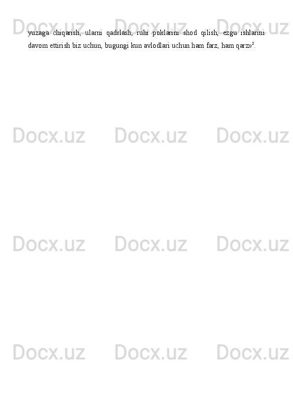 yuzaga   chiqarish,   ularni   qadrlash,   ruhi   poklarini   shod   qilish,   ezgu   ishlarini
davom ettirish biz uchun, bugungi kun avlodlari uchun ham farz, ham qar z» 2
. 