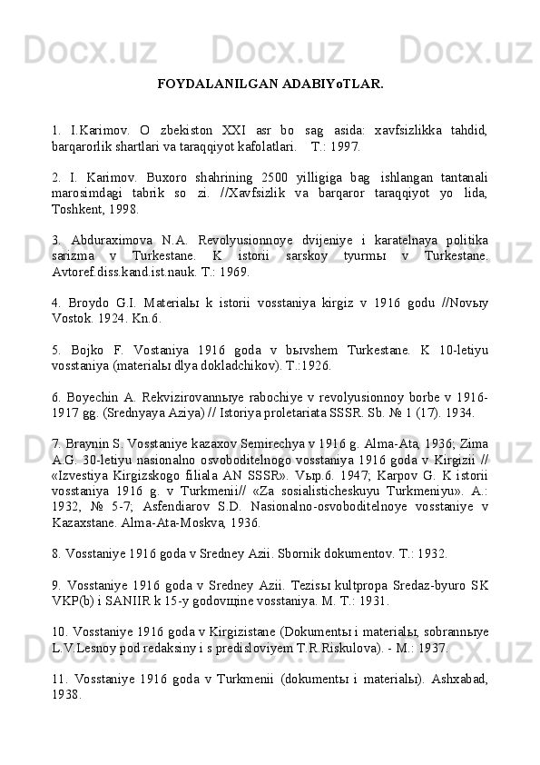 FOYDALANILGAN ADABIYoTLAR.
1.   I.Karimov.   O zbekiston   XXI   asr   bo sag asida:   xavfsizlikka   tahdid,  
barqarorlik shartlari va taraqqiyot kafolatlari.  T.: 1997.	

2.   I.   Karimov.   Buxoro   shahrining   2500   yilligiga   bag ishlangan   tantanali	

marosimdagi   tabrik   so zi.   //Xavfsizlik   va   barqaror   taraqqiyot   yo lida,	
 
Toshkent, 1998.
3.   Abduraximova   N.A.   Revolyusionnoye   dvijeniye   i   karatelnaya   politika
sarizma   v   Turkestane.   K   istorii   sarskoy   tyurm ы   v   Turkestane.
Avtoref.diss.kand.ist.nauk. T.: 1969.
4.   Broydo   G.I.   Material ы   k   istorii   vosstaniya   kirgiz   v   1916   godu   //Nov ы y
Vostok. 1924. Kn.6.
5.   Bojko   F.   Vostaniya   1916   goda   v   b ы vshem   Turkestane.   K   10-letiyu
vosstaniya (material ы  dlya dokladchikov). T.:1926.
6.   Boyechin   A.   Rekvizirovann ы ye   rabochiye   v   revolyusionnoy   borbe   v   1916-
1917 gg. (Srednyaya Aziya) // Istoriya proletariata SSSR. Sb. № 1 (17). 1934.
7. Braynin S. Vosstaniye kazaxov Semirechya v 1916 g. Alma-Ata, 1936; Zima
A.G.   30-letiyu   nasionalno   osvoboditelnogo   vosstaniya   1916   goda   v   Kirgizii   //
«Izvestiya   Kirgizskogo   filiala   AN   SSSR».   V ы p.6.   1947;   Karpov   G.   K   istorii
vosstaniya   1916   g.   v   Turkmenii//   «Za   sosialisticheskuyu   Turkmeniyu».   A.:
1932,   №   5-7;   Asfendiarov   S.D.   Nasionalno-osvoboditelnoye   vosstaniye   v
Kazaxstane. Alma-Ata-Moskva, 1936.
8. Vosstaniye 1916 goda v Sredney Azii. Sbornik dokumentov. T.: 1932.
9.   Vosstaniye   1916   goda   v   Sredney   Azii.   Tezis ы   kultpropa   Sredaz-byuro   SK
VKP(b) i SANIIR k 15-y godov щ ine vosstaniya. M. T.: 1931.
10. Vosstaniye 1916 goda v Kirgizistane (Dokument ы  i material ы , sobrann ы ye
L.V.Lesnoy pod redaksiny i s predisloviyem T.R.Riskulova). - M.: 1937.
11.   Vosstaniye   1916   goda   v   Turkmenii   (dokument ы   i   material ы ).   Ashxabad,
1938. 