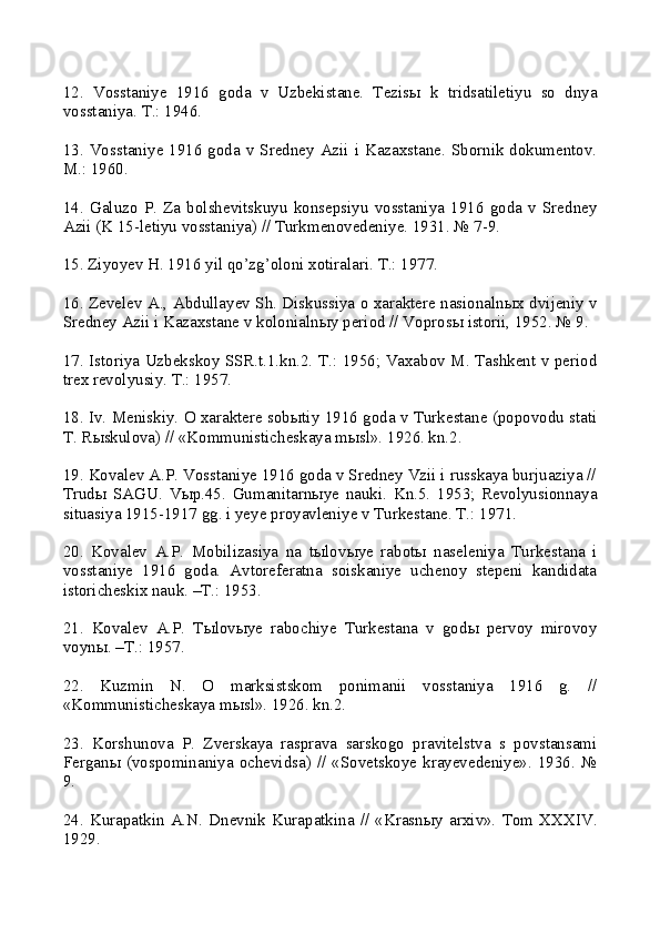 12.   Vosstaniye   1916   goda   v   Uzbekistane.   Tezis ы   k   tridsatiletiyu   so   dnya
vosstaniya. T.: 1946.
13. Vosstaniye 1916 goda v Sredney Azii i Kazaxstane. Sbornik dokumentov.
M.: 1960.
14.   Galuzo   P.   Za   bolshevitskuyu   konsepsiyu   vosstaniya   1916   goda   v   Sredney
Azii (K 15-letiyu vosstaniya) // Turkmenovedeniye. 1931. № 7-9.
15. Ziyoyev H. 1916 yil qo’zg’oloni xotiralari. T.: 1977.
16. Zevelev A., Abdullayev Sh. Diskussiya o xaraktere nasionaln ы x dvijeniy v
Sredney Azii i Kazaxstane v kolonialn ы y period // Vopros ы  istorii, 1952. № 9.
17. Istoriya Uzbekskoy SSR.t.1.kn.2. T.: 1956; Vaxabov M. Tashkent v period
trex revolyusiy. T.: 1957.
18. Iv. Meniskiy. O xaraktere sob ы tiy 1916 goda v Turkestane (popovodu stati
T. R ы skulova) // «Kommunisticheskaya m ы sl». 1926. kn.2.
19. Kovalev A.P. Vosstaniye 1916 goda v Sredney Vzii i russkaya burjuaziya //
Trud ы   SAGU.   V ы p.45.   Gumanitarn ы ye   nauki.   Kn.5.   1953;   Revolyusionnaya
situasiya 1915-1917 gg. i yeye proyavleniye v Turkestane. T.: 1971.
20.   Kovalev   A.P.   Mobilizasiya   na   t ы lov ы ye   rabot ы   naseleniya   Turkestana   i
vosstaniye   1916   goda.   Avtoreferatna   soiskaniye   uchenoy   stepeni   kandidata
istoricheskix nauk. –T.: 1953.
21.   Kovalev   A.P.   T ы lov ы ye   rabochiye   Turkestana   v   god ы   pervoy   mirovoy
voyn ы . –T.: 1957.
22.   Kuzmin   N.   O   marksistskom   ponimanii   vosstaniya   1916   g.   //
«Kommunisticheskaya m ы sl». 1926. kn.2.
23.   Korshunova   P.   Zverskaya   rasprava   sarskogo   pravitelstva   s   povstansami
Fergan ы   (vospominaniya ochevidsa) // «Sovetskoye krayevedeniye».  1936.  №
9.
24.   Kurapatkin   A.N.   Dnevnik   Kurapatkina   //   «Krasn ы y   arxiv».   Tom   XXXIV.
1929. 