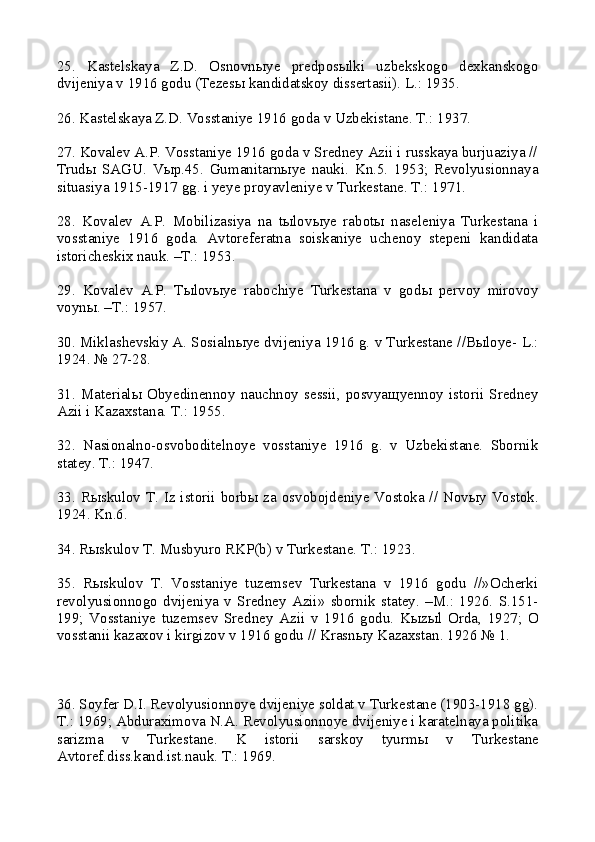 25.   Kastelskaya   Z.D.   Osnovn ы ye   predpos ы lki   uzbekskogo   dexkanskogo
dvijeniya v 1916 godu (Tezes ы  kandidatskoy dissertasii). L.: 1935.
26. Kastelskaya Z.D. Vosstaniye 1916 goda v Uzbekistane. T.: 1937.
27. Kovalev A.P. Vosstaniye 1916 goda v Sredney Azii i russkaya burjuaziya //
Trud ы   SAGU.   V ы p.45.   Gumanitarn ы ye   nauki.   Kn.5.   1953;   Revolyusionnaya
situasiya 1915-1917 gg. i yeye proyavleniye v Turkestane. T.: 1971.
28.   Kovalev   A.P.   Mobilizasiya   na   t ы lov ы ye   rabot ы   naseleniya   Turkestana   i
vosstaniye   1916   goda.   Avtoreferatna   soiskaniye   uchenoy   stepeni   kandidata
istoricheskix nauk. –T.: 1953.
29.   Kovalev   A.P.   T ы lov ы ye   rabochiye   Turkestana   v   god ы   pervoy   mirovoy
voyn ы . –T.: 1957.
30. Miklashevskiy A. Sosialn ы ye dvijeniya 1916 g. v Turkestane //B ы loye- L.:
1924. № 27-28.
31.  Material ы   Obyedinennoy  nauchnoy  sessii,  posvya щ yennoy  istorii  Sredney
Azii i Kazaxstana. T.: 1955.
32.   Nasionalno-osvoboditelnoye   vosstaniye   1916   g.   v   Uzbekistane.   Sbornik
statey. T.: 1947.
33. R ы skulov T. Iz istorii borb ы   za osvobojdeniye Vostoka // Nov ы y Vostok.
1924. Kn.6.
34. R ы skulov T. Musbyuro RKP(b) v Turkestane. T.: 1923.
35.   R ы skulov   T.   Vosstaniye   tuzemsev   Turkestana   v   1916   godu   //»Ocherki
revolyusionnogo   dvijeniya   v   Sredney   Azii»   sbornik   statey.   –M.:   1926.   S.151-
199;   Vosstaniye   tuzemsev   Sredney   Azii   v   1916   godu.   K ы z ы l   Orda,   1927;   O
vosstanii kazaxov i kirgizov v 1916 godu // Krasn ы y Kazaxstan. 1926 № 1.
36. Soyfer D.I. Revolyusionnoye dvijeniye soldat v Turkestane (1903-1918 gg).
T.: 1969; Abduraximova N.A. Revolyusionnoye dvijeniye i karatelnaya politika
sarizma   v   Turkestane.   K   istorii   sarskoy   tyurm ы   v   Turkestane
Avtoref.diss.kand.ist.nauk. T.: 1969. 