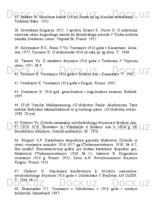 37.   Safarov   N.  Unutilmas kunlar  (16-yil   Jizzax  qo’zg’olonidan   xotiralarim).  –
Toshkent-Baku.: 1932.
38.  Sovetskaya Kirgiziya.  1952.  2 aprelya;  Ilyasov  S.,  Nurov  G.  O nekotor ы x
voprosax istorii kirgizskogo naroda do oktyabrskogo perioda // Trud ы   instituta
yaz ы ka, literatur ы  i istorii. V ы pusk Sh. Frunze: 1952.
39. Suleymanov B.S., Basin V.Ya. Vosstaniye 1916 goda v Kazaxstane. Alma-
Ata: 1977; Tursunov X. O’zbekistonda 1916 yil xalq qo’zg’oloni. T.: 1966.
40.   Tarasov   Yu.   O   xaraktere   dvijeniya   1916   goda   v   Turkmenii   //   Vopros ы
istorii. 1951. № 9.
41. Tursunov X. Vosstaniye 1916 goda v Sredney Azii i Kazaxstane. T.: 1962; 
42. Usenbayev K. Vosstaniye 1916 goda v Kirgizii. Frunze: 1967; 
43.   Usenbayev   K.   1916   god:   geroicheskiye   i   tragicheskiye   stranis ы .   Bishkek:
1997.
44.   O’zR   Vazirlar   Mahkamasining   «O’zbekiston   Fanlar   Akademiyasi   Tarix
instituti faoliyatini takomillashtirish to’g’risida»gi qarori. «O’zbekiston ovozi».
1998. 28 iyul.
45. Fedorov Ye. Ocherki nasionalno-osvoboditelnogo dvijeniya v Sredney Azii.
T.:   1925.   S.55.   Shestakov   A.   Vosstaniye   v   Sredney   Azii   v   1916   g.   (K
desyatiletiyu sob ы tiya). //Istorik-marksistyu- M.: 1926.
46.   Filippov   S.P.   Karatelnaya   ekspedisiya   generala   Madritova   (Ocherki   iz
istorii   vosstaniya   iomudov   1916-1917   gg.//Turkmenovedeniye.   1930.   №   6-7;
Shu   muallif.   Bezzastanchiv ы y   grabej   (po   sledam   karatelnoy   ekspedisii   gen.
Madritova)   //Turkmenovedeniye.   1930.   №   11;   Isakeyev   B.   Kirgizskoye
vosstaniye   1916   g.   Frunze.   1932;   Zorin   A.N.   Revolyusionnoye   dvijeniye
Kirgizii. Frunze. 1931.
47.   Chabrov   G.   Nauchnaya   konferensiya   k   30-letiyu   nasionolno-
osvoboditelnogo   dvijeniya   1916   goda   v   Uzbekistane   //   Byulleten   AN   UzSSR.
T.: 1946. № 12.
48.   Shaxmaykin   V.I.   Vosstaniye   v   Uzbekistane   v   1916   godu   i   russkiye
bolsheviki.  Samarkand: 1947. 