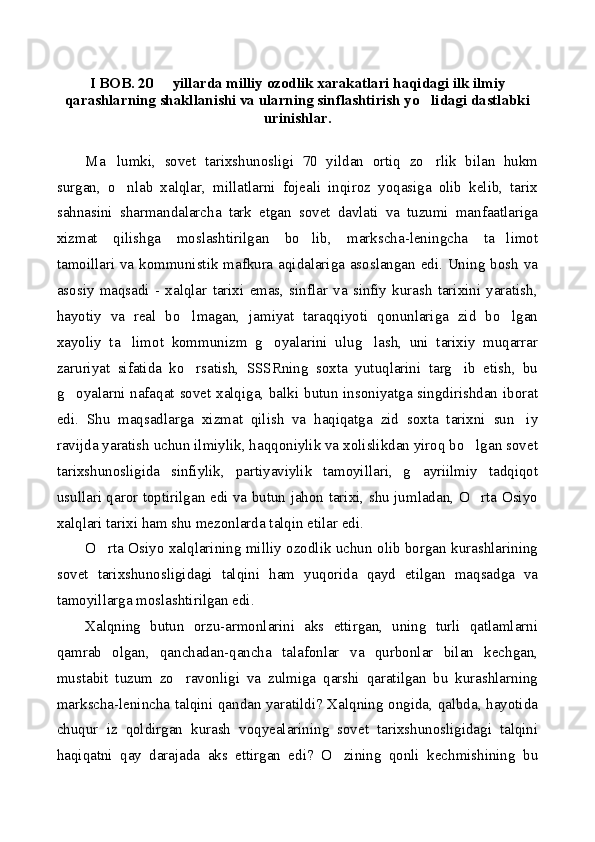 I BOB. 20   yillarda milliy ozodlik xarakatlari haqidagi ilk ilmiy
qarashlarning shakllanishi va ularning sinflashtirish yo lidagi dastlabki	

urinishlar.
Ma lumki,   sovet   tarixshunosligi   70   yildan   ortiq   zo rlik   bilan   hukm	
 
surgan,   o nlab   xalqlar,   millatlarni   fojeali   inqiroz   yoqasiga   olib   kelib,   tarix	

sahnasini   sharmandalarcha   tark   etgan   sovet   davlati   va   tuzumi   manfaatlariga
xizmat   qilishga   moslashtirilgan   bo lib,   markscha-leningcha   ta limot	
 
tamoillari va kommunistik mafkura aqidalariga asoslangan edi. Uning bosh va
asosiy   maqsadi   -   xalqlar   tarixi   emas,   sinflar   va   sinfiy   kurash   tarixini   yaratish,
hayotiy   va   real   bo lmagan,   jamiyat   taraqqiyoti   qonunlariga   zid   bo lgan	
 
xayoliy   ta limot   kommunizm   g oyalarini   ulug lash,   uni   tarixiy   muqarrar	
  
zaruriyat   sifatida   ko rsatish,   SSSRning   soxta   yutuqlarini   targ ib   etish,   bu	
 
g oyalarni nafaqat sovet xalqiga, balki butun insoniyatga singdirishdan iborat	

edi.   Shu   maqsadlarga   xizmat   qilish   va   haqiqatga   zid   soxta   tarixni   sun iy	

ravijda yaratish uchun ilmiylik, haqqoniylik va xolislikdan yiroq bo lgan sovet	

tarixshunosligida   sinfiylik,   partiyaviylik   tamoyillari,   g ayriilmiy   tadqiqot	

usullari qaror toptirilgan edi va butun jahon tarixi, shu jumladan, O rta Osiyo	

xalqlari tarixi ham shu mezonlarda talqin etilar edi.
O rta Osiyo xalqlarining milliy ozodlik uchun olib borgan kurashlarining	

sovet   tarixshunosligidagi   talqini   ham   yuqorida   qayd   etilgan   maqsadga   va
tamoyillarga moslashtirilgan edi.
Xalqning   butun   orzu-armonlarini   aks   ettirgan,   uning   turli   qatlamlarni
qamrab   olgan,   qanchadan-qancha   talafonlar   va   qurbonlar   bilan   kechgan,
mustabit   tuzum   zo ravonligi   va   zulmiga   qarshi   qaratilgan   bu   kurashlarning	

markscha-lenincha talqini qandan yaratildi? Xalqning ongida, qalbda, hayotida
chuqur   iz   qoldirgan   kurash   voqyealarining   sovet   tarixshunosligidagi   talqini
haqiqatni   qay   darajada   aks   ettirgan   edi?   O zining   qonli   kechmishining   bu	
 