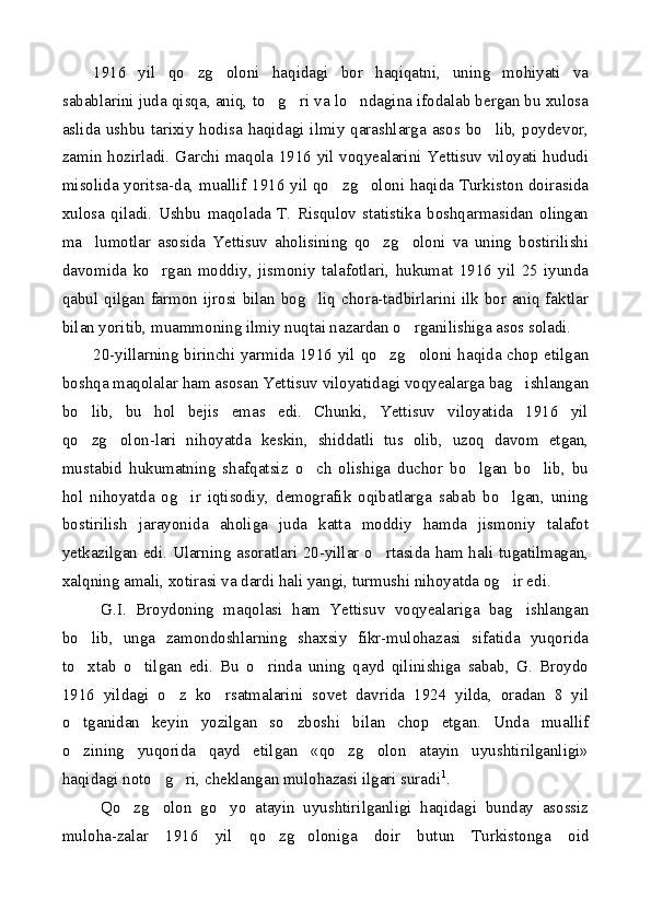 1916   yil   qo zg oloni   haqidagi   bor   haqiqatni,   uning   mohiyati   va 
sabablarini juda qisqa, aniq, to g ri va lo ndagina ifodalab bergan bu xulosa	
  
aslida ushbu  tarixiy  hodisa haqidagi ilmiy qarashlarga  asos bo lib,  poydevor,	

zamin hozirladi. Garchi maqola 1916 yil voqyealarini Yettisuv viloyati hududi
misolida yoritsa-da, muallif 1916 yil qo zg oloni haqida Turkiston doirasida	
 
xulosa   qiladi.   Ushbu   maqolada   T.   Risqulov   statistika   boshqarmasidan   olingan
ma lumotlar   asosida   Yettisuv   aholisining   qo zg oloni   va   uning   bostirilishi	
  
davomida   ko rgan   moddiy,   jismoniy   talafotlari,   hukumat   1916   yil   25   iyunda	

qabul qilgan farmon ijrosi bilan bog liq chora-tadbirlarini ilk bor aniq faktlar	

bilan yoritib, muammoning ilmiy nuqtai nazardan o rganilishiga asos soladi.	

20-yillarning birinchi yarmida 1916 yil qo zg oloni haqida chop etilgan	
 
boshqa maqolalar ham asosan Yettisuv viloyatidagi voqyealarga bag ishlangan	

bo lib,   bu   hol   bejis   emas   edi.   Chunki,   Yettisuv   viloyatida   1916   yil	

qo zg olon-lari   nihoyatda   keskin,   shiddatli   tus   olib,   uzoq   davom   etgan,
 
mustabid   hukumatning   shafqatsiz   o ch   olishiga   duchor   bo lgan   bo lib,   bu	
  
hol   nihoyatda   og ir   iqtisodiy,   demografik   oqibatlarga   sabab   bo lgan,   uning	
 
bostirilish   jarayonida   aholiga   juda   katta   moddiy   hamda   jismoniy   talafot
yetkazilgan edi. Ularning asoratlari 20-yillar o rtasida ham hali tugatilmagan,	

xalqning amali, xotirasi va dardi hali yangi, turmushi nihoyatda og ir edi.	

G.I.   Broydoning   maqolasi   ham   Yettisuv   voqyealariga   bag ishlangan	

bo lib,   unga   zamondoshlarning   shaxsiy   fikr-mulohazasi   sifatida   yuqorida	

to xtab   o tilgan   edi.   Bu   o rinda   uning   qayd   qilinishiga   sabab,   G.   Broydo
  
1916   yildagi   o z   ko rsatmalarini   sovet   davrida   1924   yilda,   oradan   8   yil	
 
o tganidan   keyin   yozilgan   so zboshi   bilan   chop   etgan.   Unda   muallif	
 
o zining   yuqorida   qayd   etilgan   «qo zg olon   atayin   uyushtirilganligi»
  
haqidagi noto g ri, cheklangan mulohazasi ilgari suradi	
  1
.
Qo zg olon   go yo   atayin   uyushtirilganligi   haqidagi   bunday   asossiz	
  
muloha-zalar   1916   yil   qo zg oloniga   doir   butun   Turkistonga   oid	
  