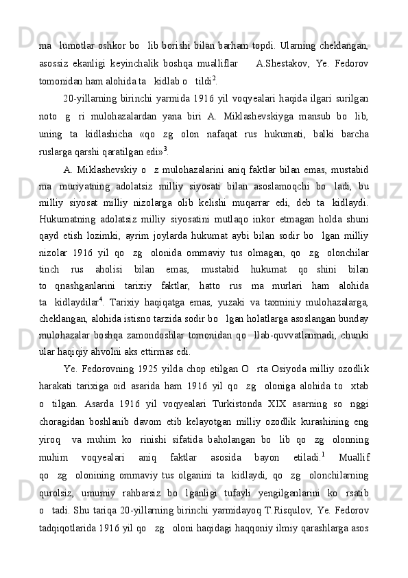 ma lumotlar oshkor bo lib borishi bilan barham topdi. Ularning cheklangan, 
asossiz   ekanligi   keyinchalik   boshqa   mualliflar     A.Shestakov,   Ye.   Fedorov	

tomonidan ham alohida ta kidlab o tildi	
  2
.
20-yillarning   birinchi   yarmida   1916   yil   voqyealari   haqida   ilgari   surilgan
noto g ri   mulohazalardan   yana   biri   A.   Miklashevskiyga   mansub   bo lib,	
  
uning   ta kidlashicha   «qo zg olon   nafaqat   rus   hukumati,   balki   barcha	
  
ruslarga qarshi qaratilgan edi» 3
.
A.  Miklashevskiy   o z   mulohazalarini   aniq   faktlar   bilan   emas,  mustabid	

ma muriyatning   adolatsiz   milliy   siyosati   bilan   asoslamoqchi   bo ladi,   bu	
 
milliy   siyosat   milliy   nizolarga   olib   kelishi   muqarrar   edi,   deb   ta kidlaydi.	

Hukumatning   adolatsiz   milliy   siyosatini   mutlaqo   inkor   etmagan   holda   shuni
qayd   etish   lozimki,   ayrim   joylarda   hukumat   aybi   bilan   sodir   bo lgan   milliy	

nizolar   1916   yil   qo zg olonida   ommaviy   tus   olmagan,   qo zg olonchilar	
   
tinch   rus   aholisi   bilan   emas,   mustabid   hukumat   qo shini   bilan	

to qnashganlarini   tarixiy   faktlar,   hatto   rus   ma murlari   ham   alohida	
 
ta kidlaydilar
 4
.   Tarixiy   haqiqatga   emas,   yuzaki   va   taxminiy   mulohazalarga,
cheklangan, alohida istisno tarzida sodir bo lgan holatlarga asoslangan bunday	

mulohazalar   boshqa   zamondoshlar   tomonidan   qo llab-quvvatlanmadi,   chunki	

ular haqiqiy ahvolni aks ettirmas edi.
Ye.   Fedorovning   1925   yilda   chop   etilgan   O rta   Osiyoda   milliy   ozodlik

harakati   tarixiga   oid   asarida   ham   1916   yil   qo zg oloniga   alohida   to xtab	
  
o tilgan.   Asarda   1916   yil   voqyealari   Turkistonda   XIX   asarning   so nggi	
 
choragidan   boshlanib   davom   etib   kelayotgan   milliy   ozodlik   kurashining   eng
yiroq     va   muhim   ko rinishi   sifatida   baholangan   bo lib   qo zg olonning	
   
muhim   voqyealari   aniq   faktlar   asosida   bayon   etiladi. 1
  Muallif
qo zg olonining   ommaviy   tus   olganini   ta kidlaydi,   qo zg olonchilarning	
    
qurolsiz,   umumiy   rahbarsiz   bo lganligi   tufayli   yengilganlarini   ko rsatib	
 
o tadi. Shu tariqa 20-yillarning birinchi yarmidayoq T.Risqulov, Ye. Fedorov	

tadqiqotlarida 1916 yil qo zg oloni haqidagi haqqoniy ilmiy qarashlarga asos	
  